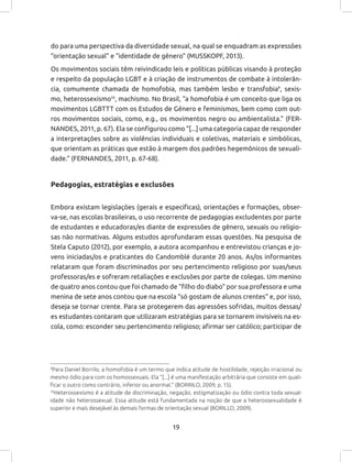19
do para uma perspectiva da diversidade sexual, na qual se enquadram as expressões
“orientação sexual” e “identidade de gênero” (MUSSKOPF, 2013).
Os movimentos sociais têm reivindicado leis e políticas públicas visando à proteção
e respeito da população LGBT e à criação de instrumentos de combate à intolerân-
cia, comumente chamada de homofobia, mas também lesbo e transfobia9
, sexis-
mo, heterossexismo10
, machismo. No Brasil, “a homofobia é um conceito que liga os
movimentos LGBTTT com os Estudos de Gênero e feminismos, bem como com out-
ros movimentos sociais, como, e.g., os movimentos negro ou ambientalista.” (FER-
NANDES, 2011, p. 67). Ela se configurou como “[...] uma categoria capaz de responder
a interpretações sobre as violências individuais e coletivas, materiais e simbólicas,
que orientam as práticas que estão à margem dos padrões hegemônicos de sexuali-
dade.” (FERNANDES, 2011, p. 67-68).
Pedagogias, estratégias e exclusões
Embora existam legislações (gerais e específicas), orientações e formações, obser-
va-se, nas escolas brasileiras, o uso recorrente de pedagogias excludentes por parte
de estudantes e educadoras/es diante de expressões de gênero, sexuais ou religio-
sas não normativas. Alguns estudos aprofundaram essas questões. Na pesquisa de
Stela Caputo (2012), por exemplo, a autora acompanhou e entrevistou crianças e jo-
vens iniciadas/os e praticantes do Candomblé durante 20 anos. As/os informantes
relataram que foram discriminados por seu pertencimento religioso por suas/seus
professoras/es e sofreram retaliações e exclusões por parte de colegas. Um menino
de quatro anos contou que foi chamado de “filho do diabo” por sua professora e uma
menina de sete anos contou que na escola “só gostam de alunos crentes” e, por isso,
deseja se tornar crente. Para se protegerem das agressões sofridas, muitos dessas/
es estudantes contaram que utilizaram estratégias para se tornarem invisíveis na es-
cola, como: esconder seu pertencimento religioso; afirmar ser católico; participar de
9
Para Daniel Borrilo, a homofobia é um termo que indica atitude de hostilidade, rejeição irracional ou
mesmo ódio para com os homossexuais. Ela “[...] é uma manifestação arbitrária que consiste em quali-
ficar o outro como contrário, inferior ou anormal.” (BORRILO, 2009, p. 15).
10
Heterossexismo é a atitude de discriminação, negação, estigmatização ou ódio contra toda sexual-
idade não heterossexual. Essa atitude está fundamentada na noção de que a heterossexualidade é
superior e mais desejável às demais formas de orientação sexual (BORILLO, 2009).
 