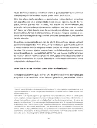 20
rituais de iniciação católica; não utilizar colares e guias; esconder “curas”; inventar
doenças para justificar a cabeça raspada “para o santo”, entre outras.
Além dos relatos das/os estudantes, a pesquisadora realizou também entrevistas
com as professoras sobre a religiosidade dessas crianças e jovens. A partir das res-
postas, concluiu que elas “não são vistas”, “não existem” ou, “quando existem”, são
encaradas pelas/os professoras/es como um problema, mas “que pode ser resolvi-
do”. Assim, para Stela Caputo, mais do que sincretismo religioso, estas são ações
discriminatórias, formas de silenciamento da diversidade religiosa na escola e ten-
tativas de invisibilização das singularidades praticadas por estudantes, mas também
de educadoras/es.
Em outra pesquisa realizada com mais de 50 mil diretoras/es de escolas no Brasil
(questionário respondido à Prova Brasil, 2011), constatou-se que 51% delas cultivam
o hábito de cantar músicas religiosas ou fazer orações na entrada ou saída da sala
de aula e 22% possuem objetos, imagens, frases ou símbolos religiosos expostos em
ambientes públicos das escolas (SALLA, 2013). Para Luiz Cunha e Ana Maria Mendes
de Miranda11
e Roseli Fischmann (POLATO, 2009), ações como estas desrespeitam o
princípio constitucional da laicidade de Estado12
e são formas discriminatórias contra
religiosidades não hegemônicas.
Como sua escola se relaciona com a diversidade religiosa?
Luiz Lopes (2008) afirma que a escola é uma das principais agências de (re)produção
e organização de identidades sociais de forma generificada, sexualizada e racializa-
11
Durante sua participação no programa conexão futura, da TV cultura, exibido em 19 de abril de 2013,
cujo tema era religião na escola. A gravação do programa está disponível em http://www.youtube.com/
watch?v=xik6bczluqo.
12
A laicidade é um dispositivo político que organiza as instituições básicas e públicas do Estado (como
cortes, hospitais, escolas) e regula seus funcionamentos quanto à separação entre a ordem secular e os
valores religiosos. Nesse modelo, não há religião oficial e as liberdades de consciência e de crença são
garantias constitucionais, “[...] o que protege o direito de expressão tanto de crentes religiosos quando
de agnósticos. Não é permitido ao Estado estabelecer vínculos com grupos religiosos, uma exigên-
cia que estimula a neutralidade, a igualdade e a não discriminação no funcionamento das instituições
básicas” (DINIZ; LIONÇO; CARRIÃO, 2010, p. 12-13). O dispositivo jurídico da laicidade está presente no
ordenamento constitucional do Brasil, além de ser periodicamente reafirmado pelos acordos interna-
cionais dos quais o Brasil é signatário. (DINIZ; LIONÇO; CARRIÃO, 2010).
 