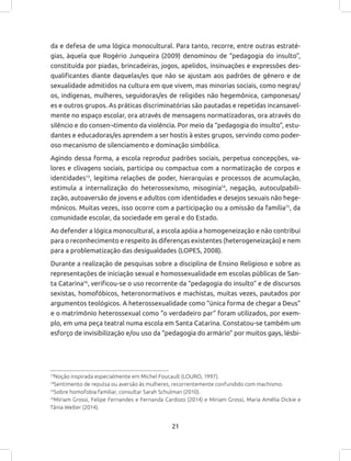 21
da e defesa de uma lógica monocultural. Para tanto, recorre, entre outras estraté-
gias, àquela que Rogério Junqueira (2009) denominou de “pedagogia do insulto”,
constituída por piadas, brincadeiras, jogos, apelidos, insinuações e expressões des-
qualificantes diante daquelas/es que não se ajustam aos padrões de gênero e de
sexualidade admitidos na cultura em que vivem, mas minorias sociais, como negras/
os, indígenas, mulheres, seguidoras/es de religiões não hegemônica, camponesas/
es e outros grupos. As práticas discriminatórias são pautadas e repetidas incansavel-
mente no espaço escolar, ora através de mensagens normatizadoras, ora através do
silêncio e do consen¬timento da violência. Por meio da “pedagogia do insulto”, estu-
dantes e educadoras/es aprendem a ser hostis à estes grupos, servindo como poder-
oso mecanismo de silenciamento e dominação simbólica.
Agindo dessa forma, a escola reproduz padrões sociais, perpetua concepções, va-
lores e clivagens sociais, participa ou compactua com a normatização de corpos e
identidades13
, legitima relações de poder, hierarquias e processos de acumulação,
estimula a internalização do heterossexismo, misoginia14
, negação, autoculpabili-
zação, autoaversão de jovens e adultos com identidades e desejos sexuais não hege-
mônicos. Muitas vezes, isso ocorre com a participação ou a omissão da família15
, da
comunidade escolar, da sociedade em geral e do Estado.
Ao defender a lógica monocultural, a escola apóia a homogeneização e não contribui
para o reconhecimento e respeito às diferenças existentes (heterogeneização) e nem
para a problematização das desigualdades (LOPES, 2008).
Durante a realização de pesquisas sobre a disciplina de Ensino Religioso e sobre as
representações de iniciação sexual e homossexualidade em escolas públicas de San-
ta Catarina16
, verificou-se o uso recorrente da “pedagogia do insulto” e de discursos
sexistas, homofóbicos, heteronormativos e machistas, muitas vezes, pautados por
argumentos teológicos. A heterossexualidade como “única forma de chegar a Deus”
e o matrimônio heterossexual como “o verdadeiro par” foram utilizados, por exem-
plo, em uma peça teatral numa escola em Santa Catarina. Constatou-se também um
esforço de invisibilização e/ou uso da “pedagogia do armário” por muitos gays, lésbi-
13
Noção inspirada especialmente em Michel Foucault (LOURO, 1997).
14
Sentimento de repulsa ou aversão às mulheres, recorrentemente confundido com machismo.
15
Sobre homofobia familiar, consultar Sarah Schulman (2010).
16
Miriam Grossi, Felipe Fernandes e Fernanda Cardozo (2014) e Miriam Grossi, Maria Amélia Dickie e
Tânia Welter (2014).
 