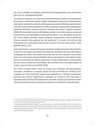 22
cas, trans e iniciados em religiões minoritárias (não hegemônicas) como alternativas
para fugir da “pedagogia do insulto”.
As pesquisas apontam que toda forma de discriminação interfere nas expectativas
de sucesso e rendimento escolar; produz intimidação, insegurança, estigmatização,
segregação, isolamento; estimula a simulação para ocultar a diferença; gera desinter-
esse pela escola; produz abandono e evasão, tumultua o processo de configuração e
expressão identitária, levando inclusive a tentativa de suicídio17
. Rogério Junqueira
(2009) afirma também que tais dificuldades tendem a ser ainda maiores, se pessoas
homoeróticas, com identidade ou expressão de gênero “fora do padrão convencio-
nal”, forem pobres, iletrados, negros, indígenas, soropositivos, tiverem deficiência
física ou mental e não puderem (ou não quiserem) “[...] manter um estilo de vida
sintonizado com a celebração hedonista do ‘ser jovem’ e ter um ‘corpo sarado’” (JUN-
QUEIRA, 2009, p. 25)18
.
Costumeiramente, a escola afirma que estudantes evadem da escola. Berenice Ben-
to (2011) se contrapõe a essa ideia afirmando que estudantes que são submetidos à
“pedagogia do insulto” não evadem da escola, mas sim são “expulsos”. Essa análise
indica que a escola tem responsabilidade sobre essas práticas e como agente impor-
tante na constituição de sujeitos, deve estar à frente, problematizar a naturalização
da vida social, os ideais de normalidade, não contribuir com a homogeneização de
corpos, culturas e discursos (LOPES, 2008).
Para tanto, a escola pode e deve ser espaço para reflexões, desnaturalizações,
formações, resistência e inovações, apesar de estar permeada por conflitos e con-
tradições, ser recorrentemente espaço para experiências e relações assimétricas,
estímulo para valores hegemônicos, realização ou conivência com repressões e
opressões sobre padrões não hegemônicos, tornando-se palco para inúmeras violên-
cias que promovem graves consequências pessoais a estudantes e educadoras/es.
17 Ver especialmente os estudos de Marilia Carvalho (2008), Sérgio Carrara et al. (2009), Fernando Teix-
eira-Filho, Carina Rondini e Juliana Bessa (2011).
18 Kimberly Crenshaw (2002) sugere o uso do conceito de interseccionalidade, a fim de capturar os
aspectos estruturais e dinâmicos da interação entre dois ou mais eixos da subordinação. A partir desse
uso, pode-se pensar como o racismo, sexismo e homofobia criam desigualdades que posicionam social
e politicamente alguns grupos.
 