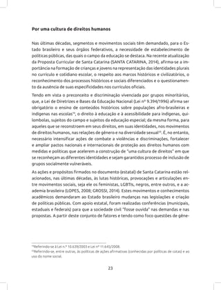 23
Por uma cultura de direitos humanos
Nas últimas décadas, segmentos e movimentos sociais têm demandado, para o Es-
tado brasileiro e seus órgãos federativos, a necessidade de estabelecimento de
políticas públicas, das quais o campo da educação se destaca. Na recente atualização
da Proposta Curricular de Santa Catarina (SANTA CATARINA, 2014), afirma-se a im-
portância na formação de crianças e jovens na representação das identidades plurais
no currículo e cotidiano escolar, o respeito aos marcos históricos e civilizatórios, o
reconhecimento dos processos históricos e sociais diferenciados e o questionamen-
to da ausência de suas especificidades nos currículos oficiais.
Tendo em vista o preconceito e discriminação vivenciada por grupos minoritários,
que, a Lei de Diretrizes e Bases da Educação Nacional (Lei nº 9.394/1996) afirma ser
obrigatório o ensino de conteúdos históricos sobre populações afro-brasileiras e
indígenas nas escolas19
, o direito à educação e à acessibilidade para indígenas, qui-
lombolas, sujeitos do campo e sujeitos da educação especial; da mesma forma, para
aqueles que se reconstroem em seus direitos, em suas identidades, nos movimentos
de direitos humanos, nas relações de gênero e na diversidade sexual20
. É, no entanto,
necessário intensificar ações de combate a violências e discriminações, fortalecer
e ampliar pactos nacionais e internacionais de proteção aos direitos humanos com
medidas e políticas que acelerem a construção de “uma cultura de direitos” em que
se reconheçam as diferentes identidades e sejam garantidos processo de inclusão de
grupos socialmente vulneráveis.
As ações e propósitos firmados no documento (estatal) de Santa Catarina estão rel-
acionados, nas últimas décadas, às lutas históricas, provocações e articulações en-
tre movimentos sociais, seja ele os feministas, LGBTIs, negros, entre outros, e a ac-
ademia brasileira (LOPES, 2008; GROSSI, 2014). Estes movimentos e conhecimentos
acadêmicos demandaram ao Estado brasileiro mudanças nas legislações e criação
de políticas públicas. Com apoio estatal, foram realizadas conferências (municipais,
estaduais e federais) para que a sociedade civil “fosse ouvida” nas demandas e nas
propostas. A partir deste conjunto de fatores e tendo como foco questões de gêne-
19
Referindo-se à Lei n.º 10.639/2003 e Lei nº 11.645/2008.
20
Referindo-se, entre outras, às políticas de ações afirmativas (conhecidas por políticas de cotas) e ao
uso do nome social.
 