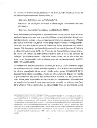 24
ro, sexualidade e étnico raciais, observou-se no Brasil, a partir de 2003, a criação de
secretarias especiais em nível federal, como as:
•Secretaria de Políticas para as Mulheres (SPM);
•Secretaria de Educação Continuada e Alfabetização, Diversidade e Inclusão
(SECADI); e
•Secretaria Especial de Promoção da Igualdade Racial (SEPIR).
Além de inúmeras políticas públicas, algumas bastante progressistas, ações afirmati-
vas (políticas de cotas para negros, escola pública e por renda familiar), leis de com-
bate às violências raciais e sexistas, leis para garantir direitos ao casamento e filiação
de pessoas do mesmo sexo, foram criados programas nacionais de formação contin-
uada para educadoras/es em gênero e diversidade sexual e étnico-racial como é o
caso do GDE. Programas anti-homofobia, como o Programa de Combate à Violência
e à Discriminação Contra GLTB e de Promoção da Cidadania Homossexual chama-
do “Brasil sem Homofobia, entre outras iniciativas como a criação do concurso de
redações “Igualdade de Gênero”, criação de universidades, centros e institutos fed-
erais, cursos de graduação e pós-graduação especiais para educadoras/es (GROSSI,
2014; FERNANDES, 2011).
Diferentemente de outros contextos nacionais, no Brasil, o Estado incentivou a ação
de movimentos sociais, propôs e financiou políticas públicas em torno das questões
de gênero, sexualidade, étnico-racial, religião, entre outras (FERNANDES, 2011).
Essa estrutura estatal possibilitou a realização e financiamento de projetos visando
o questionamento de práticas discriminatórias nas escolas e fora dela, investimen-
to na formação de estudantes e educadoras/es e no fortalecimento de uma cultura
para os direitos humanos. É o que observamos, por exemplo, em projetos como Papo
Sério21
, Projeto Antropologia, Educação e Diversidade - Iniciação Científica no Ensino
21
Projeto de extensão realizado desde 2007 pelo Núcleo de Identidades de Gênero e Subjetividades da
Universidade Federal de Santa Catarina. Com objetivo de problematizar as representações de gênero
e sexualidade com estudantes, professoras(es) e outros profissionais de escolas públicas da Grande
Florianópolis, o projeto Papo Sério possui três subprojetos: Oficinas Papo Sério, Concurso de Cartazes
sobre Homo-Lesbo-Transfobia e Heterossexismo nas Escolas e Iniciação Científica Júnior (PIBIC EM).
Desde seu início, esses projetos envolveram e impactaram milhares de estudantes e educadores(as).
Reflexões sobre esse projeto podem ser encontradas em Mareli Graupe et al. (2011), Ariana Sala e Mir-
iam Grossi (2013). Informações sobre o NIGS e outros projetos podem ser encontradas em www.nigs.
ufsc.br.
 