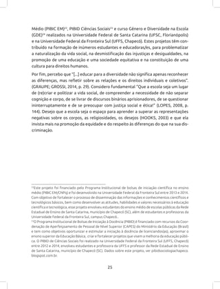 25
22
Este projeto foi financiado pelo Programa Institucional de bolsas de iniciação científica no ensino
médio (PIBIC EM/CNPq) e foi desenvolvido na Universidade Federal da Fronteira Sul entre 2013 e 2014.
Com objetivo de fortalecer o processo de disseminação das informações e conhecimentos científicos e
tecnológicos básicos, bem como desenvolver as atitudes, habilidades e valores necessários à educação
científica e tecnológica, esse projeto envolveu estudantes do ensino médio de escolas públicas da Rede
Estadual de Ensino de Santa Catarina, município de Chapecó (SC), além de estudantes e professoras da
Universidade Federal da Fronteira Sul, campus Chapecó..
23
O Programa Institucional de Bolsas de Iniciação à Docência (PIBID) é financiado com recursos da Coor-
denação de Aperfeiçoamento de Pessoal de Nível Superior (CAPES) do Ministério da Educação (Brasil)
e tem como objetivos oportunizar e estimular a iniciação à docência de licenciandos(as), aproximar o
ensino superior da Educação Básica, criar e fortalecer projetos que visem a melhoria da educação públi-
ca. O PIBID de Ciências Sociais foi realizado na Universidade Federal da Fronteira Sul (UFFS, Chapecó)
entre 2012 e 2014, envolveu estudantes e professora da UFFS e professor da Rede Estadual de Ensino
de Santa Catarina, município de Chapecó (SC). Dados sobre este projeto, ver pibidsociologiachapeco.
blogspot.com.br.
Médio (PIBIC EM)22
, PIBID Ciências Sociais23
e curso Gênero e Diversidade na Escola
(GDE)24
realizados na Universidade Federal de Santa Catarina (UFSC, Florianópolis)
e na Universidade Federal da Fronteira Sul (UFFS, Chapecó). Estes projetos têm con-
tribuído na formação de inúmeros estudantes e educadoras/es, para problematizar
a naturalização da vida social, na desmistificação das injustiças e desigualdades, na
promoção de uma educação e uma sociedade equitativa e na constituição de uma
cultura para direitos humanos.
Por fim, percebo que “[...] educar para a diversidade não significa apenas reconhecer
as diferenças, mas refletir sobre as relações e os direitos individuais e coletivos”.
(GRAUPE; GROSSI, 2014, p. 29). Considero fundamental “Que a escola seja um lugar
de (re)criar e politizar a vida social, de compreender a necessidade de não separar
cognição e corpo, de se livrar de discursos binários aprisionadores, de se questionar
ininterruptamente e de se preocupar com justiça social e ética!” (LOPES, 2008, p.
144). Desejo que a escola seja o espaço para aprender a superar as representações
negativas sobre os corpos, as religiosidades, os desejos (HOOKS, 2003) e que ela
invista mais na promoção da equidade e do respeito às diferenças do que na sua dis-
criminação.
 