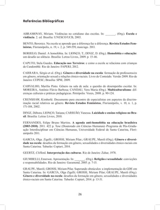 26
Referências Bibliográficas
ABRAMOVAY, Miriam. Violências no cotidiano das escolas. In: ______. (Org.). Escola e
violência. 2. ed. Brasília: UNESCO/UCB, 2003.
BENTO, Berenice. Na escola se aprende que a diferença faz a diferença. Revista Estudos Fem-
inistas, Florianópolis, n. 19, v. 2, p. 549-559, maio/ago. 2011.
BORRILO, Daniel. A homofobia. In: LIONÇO, T.; DINIZ, D. (Org.). Homofobia e educação:
um desafio ao silêncio. Brasília: Letras Livres, 2009. p. 15-46.
CAPUTO, Stela Guedes. Educação nos Terreiros: e como a escola se relaciona com crianças
de Candomblé. Rio de Janeiro: FAPERJ, 2012.
CARRARA, Sérgio et al. (Org.). Gênero e diversidade na escola: formação de professoras/es
em gênero, orientação sexual e relações étnico-raciais. Livro de Conteúdo. Versão 2009. Rio de
Janeiro: CEPESC; Brasília: SPM, 2009.
CARVALHO, Marília Pinto. Gênero na sala de aula: a questão do desempenho escolar. In:
MOREIRA, Antônio Flávio Barbosa; CANDAU, Vera Maria (Org.). Multiculturalismo: dif-
erenças culturais e práticas pedagógicas. Petrópolis: Vozes, 2008. p. 90-124.
CRENSHAW, Kimberlé. Documento para encontro de especialistas em aspectos da discrim-
inação racial relativos ao gênero. Revista Estudos Feministas, Florianópolis, v. 10, n. 1, p.
171-188, 2002.
DINIZ, Débora; LIONÇO, Tatiana; CARRIÃO, Vanessa. Laicidade e ensino religioso no Bra-
sil. Brasília: Letras Livres, 2010.
FERNANDES, Felipe Bruno Martins. A agenda anti-homofobia na educação brasileira
(2003-2010). 2011. 422 p. Tese (Doutorado em Ciências Humanas)–Programa de Pós-Gradu-
ação Interdisciplinar em Ciências Humanas, Universidade Federal de Santa Catarina, Flori-
anópolis 2011.
GARCIA, Olga. Zigelli.; GROSSI, Miriam Pilar.; GRAUPE, Mareli (Org.). Gênero e diversi-
dade na escola: desafios da formação em gênero, sexualidades e diversidades étnico-raciais em
Santa Catarina. Tubarão: Copiart, 2014.
GEERTZ, Clifford. Interpretação das culturas. Rio de Janeiro: Zahar, 1978.
GIUMBELLI, Emerson. Apresentação. In: ______. (Org.). Religião e sexualidade: convicções
e responsabilidades. Rio de Janeiro: Garamond, 2005. p. 7-15.
GRAUPE, Mareli; GROSSI, Miriam Pilar. Superando obstáculos: a implementação do GDE em
Santa Catarina. In: GARCIA, Olga Zigelli; GROSSI, Miriam Pilar; GRAUPE, Mareli (Org.).
Gênero e diversidade na escola: desafios da formação em gênero, sexualidades e diversidades
étnico-raciais em Santa Catarina. Tubarão: Copiart, 2014. p. 13-31.
 