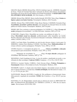 27
GRAUPE, Mareli; GROSSI, Miriam Pilar ; SOUZA, Kathilça Lopes de ; AMORIM, Alexandre
de Souza . Projeto de Extensão Papo Sério: realização de oficinas sobre Gênero, Sexualidade e
Homofobia com Jovens das Escolas Públicas da Grande Florianópolis. V SEMINÁRIO COR-
PO, GÊNERO E SEXUALIDADE, 2011, Rio Grande. p. 1522-1525.
GROSSI, Miriam Pilar; DICKIE, Maria Amélia Schmidt; WELTER, Tânia. (Org.). Ensino re-
ligioso e gênero em Santa Catarina. Florianópolis: Mulheres, 2014. No prelo.
GROSSI; Miriam Pilar; FERNANDES, Felipe Bruno Martins; CARDOZO, Fernanda (Org.).
Sexualidades, juventude e práticas docentes: uma etnografia da educação básica em escolas
públicas de Santa Catarina. Florianópolis: Mulheres, 2014. No prelo.
HOOKS, Bell. Eros, erotismo e o processo pedagógico. In: LOURO, G. L. (Org.). O corpo ed-
ucado: pedagogias da sexualidade. 2. ed. Belo Horizonte: Autêntica, 2003. p.113-126.
JUNQUEIRA, Rogério Diniz. Homofobia nas escolas: um problema de todos. In: ______.
(Org.). Diversidade sexual na educação: problematizações sobre homofobia nas escolas.
Brasília: Ministério da Educação, Secretaria de Educação Continuada, Alfabetização e Diver-
sidade, UNESCO, 2009. p. 13-51.
LOPES, Luis Paulo Moita. Sexualidades em sala da aula: discurso, desejo e teoria queer. In:
MOREIRA, Antônio Flávio Barbosa; CANDAU, Vera Maria. (Org.). Multiculturalismo: dif-
erenças culturais e práticas pedagógicas. Petrópolis: Vozes, 2008. p. 125-148.
LOURO, Guacira L. A emergência do gênero. In: ______. Gênero, sexualidade e educação:
uma perspectiva pós-estruturalista. Petrópolis: Vozes, 1997. p. 14-36.
______. Pedagogias da sexualidade. In: ______. (Org.). O corpo educado: pedagogias da
sexualidade. Belo Horizonte: Autêntica, 2003. p. 7-34.
MENDONÇA, Sueli Guadelupe de Lima. A crise de sentidos e significados na escola: a con-
tribuição do olhar sociológico. Caderno CEDES, Campinas, v. 31, n. 85, p. 341-357, 2011.
MINELLA, Luzinete Simões; CABRAL, Carla Giovana (Orgs.). Práticas Pedagógicas e
Emancipação: Gênero e Diversidade na Escola. Florianópolis: Mulheres, 2009.
MUSSKOPF, André S. A relação entre diversidade religiosa e diversidade sexual: um desafio
para os direitos humanos e o Estado laico. Estudos de Religião, São Bernardo do Campo, v. 27,
n. 1, p. 157-176, jan.-jun. 2013.
NATIVIDADE, Marcelo; OLIVEIRA, Leandro de. Nós acolhemos os homossexuais: homo-
fobia pastoral e regulação da sexualidade. TOMO, São Cristóvão, n. 14, p. 203-227, jan./jun.
2009.
OLIVEIRA, P. A. R. Religiosidade: conceito para as ciências do social. In: JORNADAS SO-
BRE ALTERNATIVAS RELIGIOSAS NA AMÉRICA LATINA, 9., 1999, Rio de Janeiro.
Anais... Rio de Janeiro: IFCS/UFRJ, 1999.
 