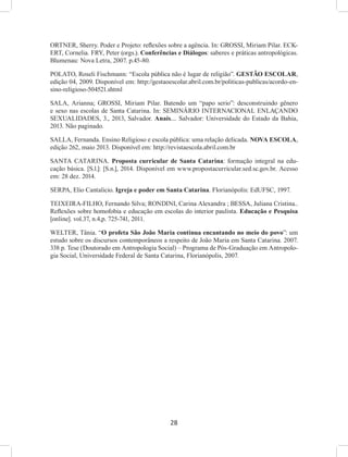 28
ORTNER, Sherry. Poder e Projeto: reflexões sobre a agência. In: GROSSI, Miriam Pilar. ECK-
ERT, Cornelia. FRY, Peter (orgs.). Conferências e Diálogos: saberes e práticas antropológicas.
Blumenau: Nova Letra, 2007. p.45-80.
POLATO, Roseli Fischmann: “Escola pública não é lugar de religião”. GESTÃO ESCOLAR,
edição 04, 2009. Disponível em: http://gestaoescolar.abril.com.br/politicas-publicas/acordo-en-
sino-religioso-504521.shtml
SALA, Arianna; GROSSI, Miriam Pilar. Batendo um “papo serio”: desconstruindo gênero
e sexo nas escolas de Santa Catarina. In: SEMINÁRIO INTERNACIONAL ENLAÇANDO
SEXUALIDADES, 3., 2013, Salvador. Anais.... Salvador: Universidade do Estado da Bahia,
2013. Não paginado.
SALLA, Fernanda. Ensino Religioso e escola pública: uma relação delicada. NOVA ESCOLA,
edição 262, maio 2013. Disponível em: http://revistaescola.abril.com.br
SANTA CATARINA. Proposta curricular de Santa Catarina: formação integral na edu-
cação básica. [S.l.]: [S.n.], 2014. Disponível em www.propostacurricular.sed.sc.gov.br. Acesso
em: 28 dez. 2014.
SERPA, Elio Cantalicio. Igreja e poder em Santa Catarina. Florianópolis: EdUFSC, 1997.
TEIXEIRA-FILHO, Fernando Silva; RONDINI, Carina Alexandra ; BESSA, Juliana Cristina..
Reflexões sobre homofobia e educação em escolas do interior paulista. Educação e Pesquisa
[online]. vol.37, n.4,p. 725-741, 2011.
WELTER, Tânia. “O profeta São João Maria continua encantando no meio do povo”: um
estudo sobre os discursos contemporâneos a respeito de João Maria em Santa Catarina. 2007.
338 p. Tese (Doutorado em Antropologia Social) – Programa de Pós-Graduação em Antropolo-
gia Social, Universidade Federal de Santa Catarina, Florianópolis, 2007.
 