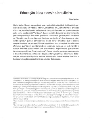 29
24
Gênero e Diversidade na Escola (GDE) é um programa pioneiro de formação de profissionais da ed-
ucação básica da rede pública de ensino do Brasil financiado pelo Ministério da Educação (MEC). Fo-
cado nas temáticas de gênero, orientação sexual e relações étnico-raciais, esse curso é oferecido nas
modalidades de educação presencial e a distância e visa capacitar essas(es) profissionais para atuarem
na educação formal promovendo a igualdade e equidade. Segundo Graupe e Grossi (2014, p. 14), essa
formação integra a orientação do governo brasileiro, que, a partir de 2003, criou secretarias e políticas
educacionais “[...] voltadas para o reconhecimento da diversidade cultural, a promoção da igualdade
de todos e todas e o enfrentamento do preconceito e de todas as formas de discriminação.” Em Santa
Catarina foram realizadas duas edições deste curso. Sobre a primeira edição do GDE em Santa Catari-
na, ver Luzinete Minella e Carla Cabral (2009). Sobre a segunda edição, ver Olga Garcia, Miriam Grossi
e Mareli Graupe (2014).
25
Para visualizar os vídeos e a repercussão do caso, visitar www.paulopes.com.br. Acesso em dezembro
2014.
26
Durante o programa Conexão Futura, da TV Cultura, exibido em 19 de abril de 2013, cujo tema foi
religião na escola. O vídeo está disponível em www.youtube.com/watch?v=xik6bczluqo.
Educação laica e ensino brasileiro
Tânia Welter
Maciel Vieira, 17 anos, estudante de uma escola pública da cidade de Miraí/MG, pro-
duziu e socializou um vídeo na internet, em abril de 2012, como forma de protesto
contra a ação pedagógica da professora de Geografia de sua escola, que iniciava suas
aulas com a oração cristã “Pai Nosso”. Buscou também denunciar ato discriminatório
praticado por colegas de classe e questionar a postura de gestoras/es da Secretaria
da Educação e da direção da escola diante da sua denúncia25
. Questionado, o estu-
dante explicou26
que não participava da oração porque era ateu e que só decidiu
reagir e denunciar a ação da professora, quando essa o criticou diante de toda classe
afirmando que “Jovem que não tem Deus no coração nunca vai ser nada na vida” e
colegas de classe (supostamente com a aquiescência da professora) que acrescen-
taram seu nome à frase “livrai-nos do mal”. Contou também que se surpreendeu com
o desconhecimento da professora e das/os gestoras/es (direção e Secretaria da Ed-
ucação) a respeito da legislação nacional (Constituição Federal e Lei de Diretrizes e
Bases da Educação), especialmente do princípio da laicidade.
 