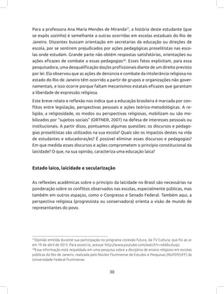 30
Para a professora Ana Maria Mendes de Miranda27
, a história deste estudante (que
se expôs sozinho) é semelhante a outras ocorridas em escolas estaduais do Rio de
Janeiro. Discentes buscam orientação em secretarias da educação ou direções de
escola, por se sentirem prejudicados por ações pedagógicas proselitistas nas esco-
las onde estudam. Grande parte não obtém respostas satisfatórias, orientações ou
ações eficazes de combate a essas pedagogias28
. Esses fatos explicitam, para essa
pesquisadora, uma desqualificação das/os profissionais diante de um direito previsto
por lei. Ela observou que as ações de denúncia e combate da intolerância religiosa no
estado do Rio de Janeiro têm ocorrido a partir de grupos e organizações não gover-
namentais, e isso ocorre porque faltam mecanismos estatais eficazes que garantam
a liberdade de expressão religiosa.
Este breve relato e reflexão nos indica que a educação brasileira é marcada por con-
flitos entre legislação, perspectivas pessoais e ações teórico-metodológicas. A re-
ligião, a religiosidade, os modos ou perspectivas religiosas, mobilizam ou são mo-
bilizados por “sujeitos sociais” (ORTNER, 2007) na defesa de interesses pessoais ou
institucionais. A partir disso, pontuamos algumas questões: os discursos e pedago-
gias proselitistas são utilizados na sua escola? Quais são os impactos destes na vida
de estudantes e educadoras/es? É possível eliminar esses discursos e pedagogias?
Em que medida esses discursos e ações comprometem o princípio constitucional da
laicidade? O que, na sua opinião, caracteriza uma educação laica?
Estado laico, laicidade e secularização
As reflexões acadêmicas sobre o princípio da laicidade no Brasil são necessárias na
ponderação sobre os conflitos observados nas escolas, especialmente públicas, mas
também em outros espaços, como o Congresso e Senado Federal. Também aqui, a
perspectiva religiosa (progressista ou conservadora) orienta a visão de mundo de
representantes do povo.
27
Opinião emitida durante sua participação no programa conexão futura, da TV Cultura, que foi ao ar
em 19 de abril de 2013. Para assisti-la, acessar http://www.youtube.com/watch?v=xik6bczluqo.
28
Essa informação está respaldada em uma pesquisa sobre a disciplina de ensino religioso em escolas
públicas do Rio de Janeiro, realizada pelo Núcleo Fluminense de Estudos e Pesquisas (NUFEP/UFF) da
Universidade Federal Fluminense.
 