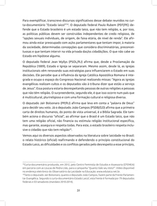 31
Para exemplificar, transcrevo discursos significativos desse debate reunidos no cur-
ta-documentário “Estado laico?”29
. O deputado federal Paulo Rubem (PDT/PE) de-
fende que o Estado brasileiro é um estado laico, que não tem religião, e, por isso,
as políticas públicas devem ser construídas independentes de credo religioso, de
“opções sexuais individuais, de origem, de faixa etária, de nível de renda”. Ele afir-
mou ainda estar preocupado com as/os parlamentares que tentam impor, à maioria
da sociedade, determinadas concepções que considera discriminatórias, preconcei-
tuosas e que tentam intervir na vida privada das/os cidadãs/ãos. O que não cabe ao
Estado em hipótese alguma.
O deputado federal Jean Wyllys (PSOL/RJ) afirma que, desde a Proclamação da
República (1889), Estado e Igreja se separaram. Mesmo assim, desde lá, as igrejas
institucionais vêm renovando suas estratégias para influenciarem o Estado em suas
decisões. Ele percebe que a influência da Igreja Católica Apostólica Romana é inte-
grada e ocupa o espaço do Congresso Nacional realizando missas: “Agora as igrejas
evangélicas realizam cultos e os deputados vão à tribuna dizer que estão a serviço
de Jesus”. Essa postura estaria desrespeitando pessoas de outras religiões e pessoas
que não têm religião. O surpreendente, segundo ele, é que isso ocorre num país que
é multicultural, plurireligioso e com uma formação cultural e religiosa diversa.
O deputado Jair Bolsonaro (PP/RJ) afirma que leva em conta a “palavra de Deus”
para decidir seu voto. Já o deputado João Campos (PSDB/GO) afirma que a primeira
carta de direitos humanos, do ponto de vista universal, é a Bíblia Sagrada. Ele tam-
bém aciona o discurso “oficial”, ao afirmar que o Brasil é um Estado laico, que não
tem uma religião oficial, não financia ou estimula religião institucional específica,
mas garante, assegura e respeita todas. Para este, o estado brasileiro respeita inclu-
sive o cidadão que não tem religião30
.
Vemos aqui os diversos aspectos observados na literatura sobre laicidade no Brasil:
o relato histórico (oficial) reafirmando e defendendo o princípio constitucional do
Estado Laico, as dificuldades e os conflitos gerados pelo desrespeito a esse princípio,
29
Curta-documentário produzido, em 2012, pelo Centro Feminista de Estudos e Assessoria (CFEMEA)
em parceria com as Loucas de Pedra Lilás, para a campanha “Quanto Vale seu Voto?”. Vídeo disponível
no endereço eletrônico do Observatório da Laicidade na Educação: www.edulaica.net.br.
30
Tanto o deputado Jair Bolsonaro, quanto o deputado João Campos, fazem parte da Frente Parlamen-
tar Evangélica. Segundo o curta-documentário Estado Laico?, esta frente é formada por 79 deputados
federais e 03 senadores (mandato 2010-2014).
 