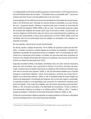 32
e a religiosidade orientando escolhas pessoais e institucionais. A afirmação provoca-
dora do filósofo Olavo de Carvalho – “O Estado é laico, a sociedade não”31
– teria uma
relação com isso? O que a escola pública tem a ver com isso?
O antropólogo Ari Oro diferencia os termos laicidade (ou laicização) de secularização.
Este é um fenômeno que “abrange ao mesmo tempo a sociedade e as suas formas
de crer”, enquanto aquela “designa a maneira pela qual o Estado se emancipa de
toda referência religiosa” (ORO, 2008, p. 83), ou seja, “secularização expressa a ideia
de exclusão das religiões do campo social, que se encontra, então, ‘secularizado’, as
normas religiosas interferindo cada vez menos nos comportamentos cotidianos, na
maneira de compreender a vida e de se representar a morte” (ORO, 2008, p. 83). Na
laicidade, não há uma eliminação total da religião na sociedade e diz respeito, so-
bretudo ao Estado.
Em sua opinião, o Brasil seria um país secularizado?
No Brasil, desde a edição do decreto 119-A (1890), de provável autoria de Rui Bar-
bosa, o Estado incorporou noções ligadas ao princípio da laicidade e também es-
tabeleceu igualdade de tratamento entre as religiões. Com a Constituição de 1891,
institui-se a separação entre Igreja e o Estado, em que este não mais reconhece ou
financia uma religião oficial (que até então era a católica), mas assume, de forma de-
finitiva, as rédeas da educação (LUI, 2011).
Segundo Giumbelli (2004), a laicidade, concebida como um valor comum necessário
passa por três princípios, que a garantem e limitam. O primeiro, princípio da sepa-
ração, “assegura que as opções espirituais ou religiosas não envolvam o Estado e que
este não se envolva com aquelas” (2004, p. 50). Ele demanda também que o Estado
assegure a expressão religiosa, “assim como postula a renúncia, por parte das re-
ligiões, à sua dimensão política.” (2004, p. 50). A laicidade exige de cada religião um
esforço de adaptação e conciliação dos dogmas com as leis que regem a sociedade.
O segundo princípio é o da igualdade, que comanda um tratamento isonômico por
parte do Estado, “mas exige das religiões que não façam demandas particularistas”
(2004, p. 50). O terceiro princípio, o da liberdade de consciência, “funda o direito à
livre expressão religiosa no espaço e no debate público” (2004, p. 50) e “ impele o
Estado a proteger o indivíduo contra toda imposição religiosa” (2004, p. 50).
O fato de a escola expor objetos sagrados no espaço público ou oferecer a disciplina
de Ensino Religioso fere o princípio estatal da laicidade.
31
Disponível em: http://www.youtube.com/watch?v=8HQMZ-ekNfo. Acesso: dezembro 2014.
 