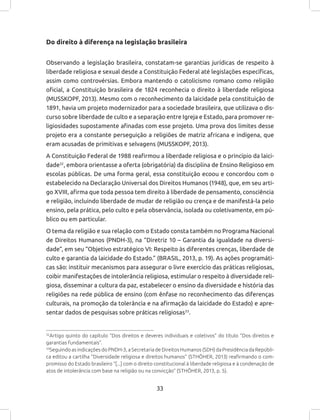 33
Do direito à diferença na legislação brasileira
Observando a legislação brasileira, constatam-se garantias jurídicas de respeito à
liberdade religiosa e sexual desde a Constituição Federal até legislações específicas,
assim como controvérsias. Embora mantendo o catolicismo romano como religião
oficial, a Constituição brasileira de 1824 reconhecia o direito à liberdade religiosa
(MUSSKOPF, 2013). Mesmo com o reconhecimento da laicidade pela constituição de
1891, havia um projeto modernizador para a sociedade brasileira, que utilizava o dis-
curso sobre liberdade de culto e a separação entre Igreja e Estado, para promover re-
ligiosidades supostamente afinadas com esse projeto. Uma prova dos limites desse
projeto era a constante perseguição a religiões de matriz africana e indígena, que
eram acusadas de primitivas e selvagens (MUSSKOPF, 2013).
A Constituição Federal de 1988 reafirmou a liberdade religiosa e o princípio da laici-
dade32
, embora orientasse a oferta (obrigatória) da disciplina de Ensino Religioso em
escolas públicas. De uma forma geral, essa constituição ecoou e concordou com o
estabelecido na Declaração Universal dos Direitos Humanos (1948), que, em seu arti-
go XVIII, afirma que toda pessoa tem direito à liberdade de pensamento, consciência
e religião, incluindo liberdade de mudar de religião ou crença e de manifestá-la pelo
ensino, pela prática, pelo culto e pela observância, isolada ou coletivamente, em pú-
blico ou em particular.
O tema da religião e sua relação com o Estado consta também no Programa Nacional
de Direitos Humanos (PNDH-3), na “Diretriz 10 – Garantia da igualdade na diversi-
dade”, em seu “Objetivo estratégico VI: Respeito às diferentes crenças, liberdade de
culto e garantia da laicidade do Estado.” (BRASIL, 2013, p. 19). As ações programáti-
cas são: instituir mecanismos para assegurar o livre exercício das práticas religiosas,
coibir manifestações de intolerância religiosa, estimular o respeito à diversidade reli-
giosa, disseminar a cultura da paz, estabelecer o ensino da diversidade e história das
religiões na rede pública de ensino (com ênfase no reconhecimento das diferenças
culturais, na promoção da tolerância e na afirmação da laicidade do Estado) e apre-
sentar dados de pesquisas sobre práticas religiosas33
.
32
Artigo quinto do capítulo “Dos direitos e deveres individuais e coletivos” do título “Dos direitos e
garantias fundamentais”.
33
Seguindo as indicações do PNDH-3, a Secretaria de Direitos Humanos (SDH) da Presidência da Repúbli-
ca editou a cartilha “Diversidade religiosa e direitos humanos” (STHÖHER, 2013) reafirmando o com-
promisso do Estado brasileiro “[...] com o direito constitucional à liberdade religiosa e à condenação de
atos de intolerância com base na religião ou na convicção” (STHÖHER, 2013, p. 5).
 