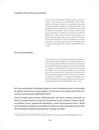 34
A questão central desses documentos
é que o direito à liberdade religiosa implica, necessaria-
mente, o reconhecimento da pluralidade. Dessa forma,
o direito à liberdade religiosa e a separação entre Igreja
e Estado têm sido invocados por grupos religiosos e não
religiosos (ateus e agnósticos) minoritários em nome de
seu direito à crença/não crença e contra a influência de
grupos religiosos em matérias de Estado e de políticas
públicas, ou então, aparentemente contraditório, por
grupos majoritários para garantir seu poder de influência
em questões de Estado e não ter limitada sua prerrogati-
va de discurso e prática quando parecem contradizer out-
ros direitos assegurados aos cidadãos. (MUSSKOPF, 2013,
p. 163).
Para esse pesquisador,
A discussão em torno do direito à liberdade religiosa e o
respeito à pluralidade religiosa no contexto de documen-
tos e órgãos governamentais não está em oposição ao
princípio da laicidade do Estado. Ao contrário, a liberdade
e o respeito à diversidade (de crença e não crença) são
entendidos como manifestação legítima em um Estado
laico, como um direito a ser garantido por ele mesmo no
contexto da promoção dos direitos humanos e da cidada-
nia, tanto que, no PNDH-3, o respeito às diferentes cren-
ças e à liberdade de culto são colocados ao lado da garan-
tia da laicidade do Estado. (MUSSKOPF, 2013, p. 166).
De forma semelhante à liberdade religiosa, a livre orientação sexual e a identidade
de gênero colocam-se na pauta política e social como uma questão de direitos hu-
manos e constitucionais (MUSSKOPF, 2013).
Como afirmado anteriormente, diferentemente de outros contextos nacionais, no
Brasil, o Estado incentivou a ação de movimentos sociais, propôs e financiou políti-
cas públicas e uma “agenda anti-homofobia” a partir de programas como o “Brasil
sem Homofobia: Programa de Combate à Violência e à Discriminação Contra GLTB e
de Promoção da Cidadania Homossexual”, lançado em 200434
.
34
A agenda estatal anti-homofobia foi criada no governo Lula, a partir de 2003 (FERNANDES, 2011).
 