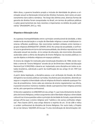 35
Além disso, o governo brasileiro propôs a inclusão de identidade de gênero e ori-
entação sexual na Declaração Universal dos Direitos Humanos, bem como um posi-
cionamento claro sobre a temática. “Ao longo dos últimos anos, diversas formas de
garantia de direitos foram conquistadas no Brasil, em termos de políticas públicas
e ações governamentais (as mais recentes e importantes no âmbito do poder judi-
ciário).” (MUSSKOPF, 2013, p. 165).
Disputas e Educação Laica
As supostas incompatibilidades entre o princípio constitucional da laicidade, a ideia
moderna da secularização e a noção de liberdade religiosa e sexual mobilizaram in-
úmeras reflexões acadêmicas. São recorrentes também embates entre laicistas e
grupos religiosos (RANQUETAT JÚNIOR, 2012). No campo da sexualidade, o confron-
to ocorre geralmente em torno da homossexualidade, dos direitos reprodutivos e da
educação sexual nas escolas. Já no campo da educação, são recorrentes discussões
acaloradas sobre a oferta da disciplina de Ensino Religioso nas escolas públicas e o
uso de objetos e símbolos religiosos em espaços públicos.
O ensino da religião foi instituído pela Constituição Brasileira de 1988, tendo rece-
bido o nome de “Ensino Religioso” através da Lei de Diretrizes e Bases da Educação
Nacional (Lei 9.3941996) e deveria ser implantado como disciplina em todos os es-
tados brasileiros, sobretudo a partir da modificação de seu artigo 33 em 1997 (Lei
9.4751997).
A partir desta legislação, a disciplina passou a ser atribuição do Estado, de oferta
obrigatória nas escolas públicas e privadas, facultativa para estudantes, devendo as-
segurar o respeito à diversidade cultural religiosa do Brasil e vedando quaisquer for-
mas de proselitismos. Como cabe aos sistemas de ensino regulamentar sua oferta,
é possível encontrar inúmeros modelos: desde a perspectiva inter-religiosa prevista
em lei, até a perspectiva confessional.
O Decreto Legislativo no 698/2009 em seu artigo 11, que trata diretamente da disci-
plina de Ensino Religioso, embora argumente sobre liberdade religiosa e diversidade
cultural traz à tona questões sobre o princípio da laicidade do Estado, especialmente
porque afirma que o ensino religioso será “católico e de outras confissões religio-
sas”. Para Soares (2011), esse artigo distorce o espírito do art. 33 da LDB e indica
o caráter confessional da disciplina de Ensino Religioso. Por outro lado, o Projeto
de Lei da Câmara 160/2009 afirma que “é uma reivindicação de denominações reli-
 