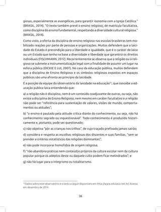 36
giosas, especialmente as evangélicas, para garantir isonomia com a Igreja Católica.”
(BRASIL, 2014). “O texto também prevê o ensino religioso, de matrícula facultativa,
como disciplina do ensino fundamental, respeitando a diversidade cultural religiosa.”
(BRASIL, 2014).
Como visto, a oferta da disciplina de ensino religioso nas escolas brasileiras tem mo-
bilizado reações por parte de pessoas e organizações. Muitos defendem que a laici-
dade do Estado é precondição para a liberdade e igualdade, que é o caráter de laico
ou um Estado que tenha na base a diversidade e liberdade que garantirá os direitos
individuais (FISCHMANN, 2012). Recorrentemente se observa que a religião ou o reli-
gioso se submete a instrumentalização legal com a finalidade de assumir um lugar na
esfera pública (DICKIE E LUI, 2007). No caso da educação pública, muitos defendem
que a disciplina de Ensino Religioso e os símbolos religiosos expostos em espaços
públicos são uma afronta ao princípio da laicidade.
É a posição da equipe do observatório da laicidade na educação35
, que concebe a ed-
ucação publica laica entendendo que:
a) a religião não é disciplina, nem é um conteúdo coadjuvante de outras, ou seja, não
existe a disciplina de Ensino Religioso, nem mesmo em caráter facultativo e a religião
não pode ser “referência para sustentação de valores, visões de mundo, comporta-
mentos ou atitudes”;
b) “o ensino é pautado pela atitude crítica diante do conhecimento, ou seja, não há
conhecimento sagrado ou inquestionável”. Todo conhecimento é produzido histori-
camente e, portanto, pode ser questionado;
c) não objetiva “pôr as crianças nos trilhos”, de cujo traçado prefixado jamais sairão;
d) considera e respeita as escolhas religiosas dos discentes e suas famílias, “sem se
prender a critérios estatísticos das religiões dominantes”;
e) não pode incorporar homofobia de origem religiosa;
f) “não abandona práticas nem conteúdos próprios da cultura escolar nem da cultura
popular porque os adeptos deste ou daquele culto podem ficar melindrados”; e
g) não há lugar para o integrismo ou totalitarismo.
35
Dados sobre este observatório e o texto a seguir disponíveis em: http://www.edulaica.net.br/. Acesso
em dezembro de 2014.
 