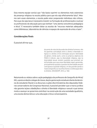 37
Esta mesma equipe conclui que “não basta suprimir os elementos mais ostensivos
da presença religiosa na escola pública para que ela seja efetivamente laica”. Mes-
mo sem esses elementos, a escola pode estar preparando indivíduos não críticos.
Para que ela seja laica é necessário investir na formação de professoras/es e outras/
os profissionais da educação para que tenham “uma atenta consciência pedagógica
e ética”. É necessário também dotar as escolas de “recursos materiais adequados
como bibliotecas, laboratórios de ciências e espaços de expressão de artes e lazer”.
Considerações finais
É possível afirmar que,
do ponto de vista da discussão dos direitos humanos, não
há aparente contradição entre o direito à liberdade re-
ligiosa e o direito à livre orientação sexual e identidade
de gênero. Ainda assim, como os próprios objetivos do
PNDH-3 indicam, seja na diversidade religiosa, seja na
diversidade sexual, existem questões que precisam ser
enfrentadas para que essas liberdades sejam garantidas,
principalmente quando a questão da diversidade sexual é
contraposta à questão religiosa, um dos grandes (senão o
maior) empecilho ao reconhecimento e à efetivação dess-
es direitos. (MUSSKOPF, 2013, p. 166)
Retomando os relatos sobre a ação pedagógica da professora de Geografia de Miraí/
MG, a postura das/os colegas de classe, das/os gestoras/es estaduais diante da denún-
cia do estudante Maciel e os discursos e ações discriminatórias dos deputados fede-
rais conservadores do Congresso Nacional, é possível perceber que o marco jurídico
não garante às/aos cidadãs/ãos o direito à liberdade religiosa e sexual e que temos
muito a avançar se quisermos contribuir na construção de uma sociedade igualitária,
uma escola democrática e uma educação critica e emancipatória.
 