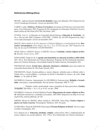 38
Referências Bibliográficas
BRASIL. Agência Senado. Lei Geral das Religiões segue sem definição. 2014. Disponível em:
www12.senado.gov.br/noticias/. Acesso em dezembro 2014.
CARON. Lurdes. Políticas e Práticas Curriculares: Formação de Professores do Ensino Reli-
gioso. Tese (Educação), 2007, Programa de Pós-Graduação em Educação, Pontifícia Universi-
dade Católica de São Paulo (PUC/SP), São Paulo, 2007.
CUNHA, Luiz A. A Educação na Concordata Brasil-Vaticano. Educação & Sociedade, vol.
30, n. 106, jan./abr. 2009. Campinas: UNICAMP – CEDES. Pp. 263-280. Disponível em: http://
www.cedes.unicamp.br. Acesso em dezembro 2014.
DICKIE, Maria Amélia S. & LUI, Janayna A. O Ensino Religioso e a interpretação da lei. Hor-
izontes Antropológicos, Porto Alegre, ano 13, n. 27, p. 237-252, jan./jun. 2007. Disponível em:
http://dx.doi.org/10.1590/S0104-71832007000100011
DINIZ, Débora; LIONÇO, Tatiana; CARRIÃO, Vanessa. Laicidade e ensino religioso no Bra-
sil. Brasília: Letras Livres, 2010.
FERNANDES, Felipe B. M. A agenda anti-homofobia na educação brasileira (2003-2010).
2011. 422 p. Tese (Doutorado em Ciências Humanas)–Programa de Pós-Graduação Interdisci-
plinar em Ciências Humanas, Universidade Federal de Santa Catarina, Florianópolis 2011.
FISCHMANN, Roseli. Estado laico, educação, tolerância e cidadania: para uma análise da
concordata Brasil-Santa Sé. São Paulo: Factash, 2012.
FISCHMANN, Roseli. Escolas públicas e ensino religioso: subsídios para a reflexão sobre o
Estado laico, a escola pública e a proteção do direito à liberdade de crença e de culto. Com
ciência – n. 56, julho de 2004.
GIUMBELLI, Emerson. Apresentação. In: GIUMBELLI, Emerson (org.). Religião e Sexuali-
dade: convicções e responsabilidades. Rio de Janeiro: Garamond, 2005. P. 7-15.
__________. Religião, estado, modernidade: notas a propósito de fatos provisórios. Estudos
Avançados, São Paulo, v. 18, n. 52, p. 47-62, set./dez. 2004.
GIUMBELLI, Emerson. (Coord.) Relatório Projeto Mapeamento do ensino religioso no Bra-
sil: definições normativas e conteúdos curriculares. 2007/2008. Disponível em http://www.iser.
org.br/exibe_noticias.php?mat_id=129.
GROSSI, Miriam P.; DICKIE, Maria Amélia S.; WELTER, Tânia (Org.). Ensino religioso e
gênero em Santa Catarina. Florianópolis: Mulheres, 2014. No prelo.
JUNQUEIRA, Sérgio & WAGNER, Raul (orgs). O Ensino Religioso no Brasil. 2ed ver.e ampl.
Curitiba: Champagnat, 2011.
LUI, Janayna de A. Educação, laicidade, religião: controvérsias sobre a implementação do
ensino religioso em escolas públicas. 2011. 270 p. Tese (Doutorado em Ciências Humanas) –
 