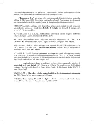 39
Programa de Pós-Graduação em Sociologia e Antropologia, Instituto de Filosofia e Ciências
Sociais, Universidade Federal do Rio de Janeiro, Rio de Janeiro, 2011.
_____. “Em nome de Deus”: um estudo sobre a implementação do ensino religioso nas escolas
públicas de São Paulo. 2006. Dissertação (Antropologia Social) Programa de Pós-Graduação
em Antropologia Social, Universidade Federal de Santa Catarina, Florianópolis, 2006.
MUSSKOPF, André S. A relação entre diversidade religiosa e diversidade sexual: um desafio
para os direitos humanos e o Estado laico. Estudos de Religião, São Bernardo do Campo, v. 27,
n. 1, p. 157-176, jan.-jun. 2013.
OLIVEIRA, Lilian B. et al. (Orgs.). Formação de Docentes e Ensino Religioso no Brasil:
Tempos, Espaços, Lugares. Blumenau: EdFURB, 2008.
ORO, Ari P. A laicidade na América Latina: uma apreciação antropológica. In: LOREA, R. A.
Em defesa das liberdades laicas. Porto Alegre: Livraria do Advogado, 2008. p.81-96.
ORTNER, Sherry. Poder e Projeto: reflexões sobre a agência. In: GROSSI, Miriam Pilar. ECK-
ERT, Cornelia. FRY, Peter (orgs.). Conferências e Diálogos: saberes e práticas antropológicas.
Blumenau: Nova Letra, 2007. p.45-80.
RANQUETAT JÚNIOR, Cesar A. Laicidade à brasileira: um estudo sobre a controvérsia em
torno da presença de símbolos religiosos em espaços públicos. 2012. 321 p. Tese (Doutorado
em Antropologia Social) - Programa de Pós-Graduação em Antropologia Social, Universidade
Federal do Rio Grande do Sul, Porto Alegre, 2012.
__________. A implantação do novo modelo de ensino religioso nas escolas públicas do
estado do Rio Grande do Sul. 2007. Dissertação (Ciências Sociais), Programa de Pós-Grad-
uação em Ciências Sociais, Pontifícia Universidade Católica do Rio Grande do Sul (PUC/RS),
Porto Alegre, 2007.
SOARES, A. M. L. Educação e religião na escola pública: direito do educando e do educa-
dor. 2011. Disponível em www.gper.com.br/biblioteca.
STHÖHER, Marga. J. (Org.). Diversidade religiosa e direitos humanos. 2. ed. Brasília: Secre-
taria de Direitos Humanos da Presidência da República, 2013.
 
