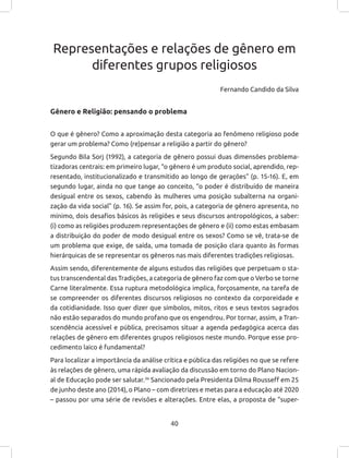 40
Representações e relações de gênero em
diferentes grupos religiosos
Fernando Candido da Silva
Gênero e Religião: pensando o problema
O que é gênero? Como a aproximação desta categoria ao fenômeno religioso pode
gerar um problema? Como (re)pensar a religião a partir do gênero?
Segundo Bila Sorj (1992), a categoria de gênero possui duas dimensões problema-
tizadoras centrais: em primeiro lugar, “o gênero é um produto social, aprendido, rep-
resentado, institucionalizado e transmitido ao longo de gerações” (p. 15-16). E, em
segundo lugar, ainda no que tange ao conceito, “o poder é distribuído de maneira
desigual entre os sexos, cabendo às mulheres uma posição subalterna na organi-
zação da vida social” (p. 16). Se assim for, pois, a categoria de gênero apresenta, no
mínimo, dois desafios básicos às religiões e seus discursos antropológicos, a saber:
(i) como as religiões produzem representações de gênero e (ii) como estas embasam
a distribuição do poder de modo desigual entre os sexos? Como se vê, trata-se de
um problema que exige, de saída, uma tomada de posição clara quanto às formas
hierárquicas de se representar os gêneros nas mais diferentes tradições religiosas.
Assim sendo, diferentemente de alguns estudos das religiões que perpetuam o sta-
tus transcendental das Tradições, a categoria de gênero faz com que o Verbo se torne
Carne literalmente. Essa ruptura metodológica implica, forçosamente, na tarefa de
se compreender os diferentes discursos religiosos no contexto da corporeidade e
da cotidianidade. Isso quer dizer que símbolos, mitos, ritos e seus textos sagrados
não estão separados do mundo profano que os engendrou. Por tornar, assim, a Tran-
scendência acessível e pública, precisamos situar a agenda pedagógica acerca das
relações de gênero em diferentes grupos religiosos neste mundo. Porque esse pro-
cedimento laico é fundamental?
Para localizar a importância da análise crítica e pública das religiões no que se refere
às relações de gênero, uma rápida avaliação da discussão em torno do Plano Nacion-
al de Educação pode ser salutar.36
Sancionado pela Presidenta Dilma Rousseff em 25
de junho deste ano (2014), o Plano – com diretrizes e metas para a educação até 2020
– passou por uma série de revisões e alterações. Entre elas, a proposta de “super-
 
