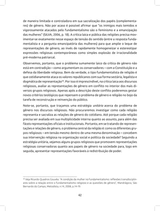 42
de maneira limitada e controladora em sua sacralização dos papéis (complementa-
res) de gênero. Não por acaso é possível afirmar que “os inimigos mais temidos e
vigorosamente atacados pelo fundamentalismo são o feminismo e a emancipação
das mulheres” (SILVA, 2006, p. 18). A crítica laica e pública das religiões precisa mov-
imentar-se exatamente nesse espaço de tensão do sentido (entre a resposta funda-
mentalista e a pergunta emancipatória das mulheres) para que amplie o leque de
representações de gênero, ao invés de rapidamente homogeneizar e estereotipar
expressões religiosas contemporâneas como simples explosão de irracionalidade
pré-moderna patriarcal.
Observemos, portanto, que o problema sumamente laico da crítica de gênero não
está em contradição – como argumentam os conservadores – com a Constituição e a
defesa da liberdade religiosa. Bem da verdade, o tipo fundamentalista de religião é
que cotidianamente ataca os valores republicanos com sua forma sectária, legalista e
dogmática de representação38
. Por isso é imprescindível, na crítica laica aos discursos
religiosos, avaliar as representações de gênero em conflito no interior dos mais di-
versos grupos religiosos. Apenas após a descrição deste conflito poderemos gestar
novos critérios teológicos que repensem o problema de gênero e religião no bojo da
tarefa de reconstrução e reinvenção do público.
Note-se, portanto, que traçamos uma estratégia unitária acerca do problema de
gênero nos discursos religiosos. Não procuraremos investigar como cada religião
representa e sacraliza as relações de gênero do cotidiano. Até porque cada religião
precisa ser avaliada em sua multiplicidade interna quanto ao assunto, para além das
fáceis representações oficiais e institucionais. Portanto, em se tratando de represen-
tações e relações de gênero, o problema central da religião é: como os diferentes gru-
pos religiosos – em tensão mesmo dentro de uma mesma denominação – concebem
sua intervenção religiosa na organização social e política da sociedade? Seguindo a
estratégia unitária, vejamos alguns grupos religiosos que promovem representações
religiosas conservadoras quanto aos papeis de gênero na sociedade para, logo em
seguida, apresentar representações favoráveis à redistribuição de poder.
38
Veja Ricardo Quadros Gouvêa. “A condição da mulher no fundamentalismo: reflexões transdisciplin-
ares sobre a relação entre o fundamentalismo religioso e as questões de gênero”, Mandrágora, São
Bernardo do Campo, Metodista, n.14, 2008, p.14-19.
 