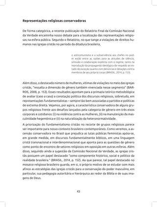43
Representações religiosas conservadoras
De forma categórica, a recente publicação do Relatório Final da Comissão Nacional
da Verdade encaminha nosso debate para a localização das representações religio-
sas na esfera pública. Segundo o Relatório, no que tange a violações de direitos hu-
manos nas igrejas cristãs no período da ditadura brasileira,
o anticomunismo e a subserviência aos chefes no pod-
er estão entre as razões para as atitudes de silêncio,
omissão e colaboração explícita com o regime, tanto na
reprodução da propaganda ideológica de respaldo ao es-
tado de exceção quanto com denúncias e delações contra
membros de seu próprio corpo (BRASIL, 2014, p. 153).
Alémdisso,odestacadonúmerodemulheres,vítimasdeviolaçõesnomeiodasigrejas
cristãs, “ressalta a dimensão de gênero também vivenciada nesse segmento” (BAR-
ROS, 2008, p. 153). Esses resultados apontam para a primazia teórico-metodológica
de avaliar (caso a caso) a conotação política dos discursos religiosos, sobretudo, em
representações fundamentalistas – sempre tão bem associadas a partidos e políticas
de extrema direita. Vejamos, por agora, a característica conservadora de alguns gru-
pos religiosos frente aos desafios lançados pela categoria de gênero em três eixos
corporais e cotidianos: (i) na violência contra as mulheres, (ii) na manutenção da mas-
culinidade hegemônica e (ii) na naturalização da heteronormatividade.
A priorização do fundamentalismo cristão no recorte de grupos religiosos parece
ser importante para nosso contexto brasileiro contemporâneo. Como veremos, a as-
censão conservadora no Brasil que prejudica as lutas públicas feministas apóia-se,
em grande medida, em discursos fundamentalmente bíblicos, em uma linguagem
cristã transnacional e interdenominacional que aponta para as questões de gênero
como ponto de encontro de setores religiosos em oposição em outras esferas. Além
disso, seguindo ainda a sugestão da Comissão Nacional da Verdade, as igrejas cris-
tãs possuem um papel destacado “como componente histórico, social e político da
realidade brasileira.” (BRASIL, 2014, p. 152). Ao que parece, tal papel destacado no
mosaico religioso brasileiro guarda, em si, o próprio motivo de se estudar com mais
afinco as estratégias das igrejas cristãs para a conservação do poder masculino, em
particular, sua pedagogia autoritária e hierárquica ao redor da Bíblia e de suas ima-
gens de Deus.
 