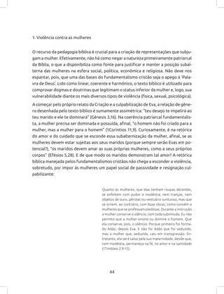 44
1. Violência contra as mulheres
O recurso da pedagogia bíblica é crucial para a criação de representações que subju-
gam a mulher. Efetivamente, não há como negar a natureza primeiramente patriarcal
da Bíblia, o que a disponibiliza como fonte para justificar e manter a posição subal-
terna das mulheres na esfera social, política, econômica e religiosa. Não deve nos
espantar, pois, que uma das bases do fundamentalismo cristão seja o apego à ‘Pala-
vra de Deus’. Lido como linear, coerente e harmônico, o texto bíblico é utilizado para
comprovar dogmas e doutrinas que legitimam o status inferior da mulher e, logo, sua
vulnerabilidade diante os mais diversos tipos de violência (física, sexual, psicológica).
A começar pelo próprio relato da Criação e a culpabilização de Eva, a relação de gêne-
ro desenhada pelo texto bíblico é sumamente assimétrica: “teu desejo te impelirá ao
teu marido e ele te dominará” (Gênesis 3,16). Na coerência patriarcal fundamentalis-
ta, a mulher precisa ser dominada e possuída, afinal, “o homem não foi criado para a
mulher, mas a mulher para o homem” (1Coríntios 11,9). Curiosamente, é na retórica
do amor e do cuidado que se esconde essa subalternização da mulher, afinal, se as
mulheres devem estar sujeitas aos seus maridos (porque sempre serão Evas em po-
tencial?), “os maridos devem amar as suas próprias mulheres, como a seus próprios
corpos” (Efésios 5,28). E de que modo os maridos demonstram tal amor? A retórica
bíblica manejada pelos fundamentalismos cristãos não chega a esconder a violência,
sobretudo, por impor às mulheres um papel social de passividade e resignação cul-
pabilizante:
Quanto às mulheres, que elas tenham roupas decentes,
se enfeitem com pudor e modéstia; nem tranças, nem
objetos de ouro, pérolas ou vestuário suntuoso; mas que
se ornem, ao contrário, com boas obras, como convém a
mulheres que se professam piedosas. Durante a instrução
a mulher conserve o silêncio, com toda submissão. Eu não
permito que a mulher ensine ou domine o homem. Que
ela conserve, pois, o silêncio. Porque primeiro foi forma-
do Adão, depois Eva. E não foi Adão que foi seduzido,
mas a mulher que, seduzida, caiu em transgressão. En-
tretanto, ela será salva pela sua maternidade, desde que,
com modéstia, permaneça na fé, no amor e na santidade
(1Timóteo 2,9-15).
 