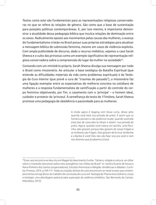 45
Textos como este são fundamentais para as representações religiosas conservado-
ras no que se refere às relações de gênero. São como que a base de sustentação
para posições políticas contemporâneas. E, por isso mesmo, é importante demon-
strar a atualidade dessa pedagogia bíblica que inculca relações de dominação entre
os sexos. Radicalmente oposto aos movimentos pelas causas das mulheres, o avanço
do fundamentalismo cristão no Brasil possui suas próprias estratégias para atualizar
a mensagem bíblica de submissão feminina, mesmo em casos de violência explícita.
Com ampla publicidade de discurso, dado o recurso midiático, vejamos o caso Sarah
Sheeva e o culto das princesas como um exemplo significativo de representação reli-
giosa conservadora sobre a compreensão do lugar da mulher na sociedade39
.
Contando com um ministério próprio, Sarah Sheeva divulga sua mensagem por todo
o Brasil como missionária. Ao articular a base teológica da Batalha Espiritual (que
entende as dificuldades materiais da vida como problemas espirituais) à da Teolo-
gia da Cura Interior (que prevê a cura de “traumas do passado”), a missionária faz
uma ligação exemplar entre as expectativas de melhoria concreta no cotidiano de
mulheres e a resposta fundamentalista de santificação a partir do controle do cor-
po feminino objetivando, por fim, o casamento com o ‘príncipe’ – o homem ideal,
cuidador e protetor da ‘princesa’. À semelhança do texto de 1Timóteo, Sarah Sheeva
promove uma pedagogia de obediência e passividade para as mulheres:
A moda agora é legging com blusa curta, desse jeito
querida você está nua pintada de preto. É assim que os
homens pensam e não podemos mudar, quando você põe
esse tipo de coisa eles te olham e dizem: nua pintada de
preto. Agora, quando você coloca um lacinho, uma florz-
inha, eles gostam porque eles gostam de coisas frágeis e
as mulheres são frágeis. Eles gostam de brincar de Barbie
e a Barbie é você! Eles não vão falar isso pra você e nem
nós diremos que já sabemos (risos).
39
Esse caso encontra-se descrito em Magali do Nascimento Cunha. “Gênero, religião e cultura: um olhar
sobre a investida neoconservadora dos evangélicos nas mídias do Brasil”. In: Sandra Duarte de Souza e
Naira Pinheiro dos Santos (organizadoras). Estudos feministas e Religião: tendências e debates. Curiti-
ba: Prismas, 2014, p.109-117. Todas as citações diretas do caso encontram-se neste ensaio que contem-
pla trechos etnográficos do trabalho de conclusão de curso em Teologia de Thaina Assis (Gênero, corpo
e teologia: uma abordagem pastoral pela superação da violência simbólica. São Bernardo do Campo:
Metodista, 2013).
 