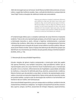 46
Além da mensagem para as ‘princesas’, Sarah Sheeva também deixa entrever, em seus
cultos, o papel das mulheres casadas. Aqui, a atitude de tolerância e autopunição do
‘sexo frágil’ frente a situações de violência é ainda mais contundente:
Palavras para solteiras e casadas é totalmente diferente;
para solteiras eu digo que não tolere maus tratos, para
casadas eu digo, vai pro joelho porque agora é de Deus.
Não dá pra aplicar o que eu digo pras solteiras com as
casadas. Se você tivesse esperado em Deus, não estaria
passando por essa situação. Agora que casou, tem que
continuar, aconteça o que acontecer. A Bíblia não permite
o divórcio, se divorciar está debaixo de maldição.
A fundamentação bíblica para a completa submissão do corpo feminino é bastante
evidente. Trata-se de uma representação perigosa, em primeiro lugar, por sacralizar
a dominação masculina e, assim, reforçar e legitimar simbolicamente a opressão
cotidiana das mulheres. Além disso, tal representação – estrategicamente feminina
– dá sustentação para a atuação de grupos conservadores na esfera pública. Não por
acaso Sarah Sheeva recebe “apoio e espaço das lideranças das diferentes igrejas que
identificam nos movimentos por direitos sexuais grande ameaça à família brasileira”
(CUNHA, 2014, p. 116).
2. Manutenção da masculinidade hegemônica
Estudar relações de gênero implica compreender a construção social dos papéis
não apenas femininos, mas também masculinos. Hoje percebemos melhor que as
representações acerca do corpo feminino foram fundamentais para a manutenção
do poder entre os homens. Diferentemente da fragilidade e passividade atribuídas
às mulheres, o masculino foi definido pela força, domínio, autocontrole e violência.
Mesmo homens que não atendem a esse ideal, no interior da representação conser-
vadora, renunciam ao masculino hegemônico. Nesta construção do masculino reside,
em grande medida, a própria razão da dominação das mulheres e da homofobia: ser
homem é não ser mulher, nem homossexual.
Esta masculinidade hegemônica, para ser assegurada no cotidiano, também é alvo de
investimentos simbólicos e religiosos: “as imagens antropomórficas de Deus associa-
das a guerra, sangue, sacrifício, assassinato de inimigos religiosos, espancamentos,
 