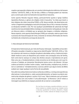 47
coação e perseguição religiosa são um convite à divinização da violência e do homem
violento.” (SCHULTZ, 2006, p. 49). De fato, a Bíblia e a Teologia podem ser matrizes
para a construção social normatizante da experiência masculina.
Como aponta Marcelo Augusto Veloso, particularmente quanto à Igreja Católica
Apostólica Romana, o gênero da religião cristã é masculino: “as mãos que tecem a
teia religiosa são mãos masculinas”(2005, p.78). Nesse sentido, não deveríamos est-
ranhar a hegemonia pedagógica masculina da Igreja: Deus é Pai; o messias é homem;
os discípulos também o são. Por isso qualquer possibilidade de subversão da frágil
coerência da masculinidade bíblico-teológica é prontamente rechaçada por meio de
um discurso sobre a virilidade que se apropria das imagens e símbolos religiosos.
Nesse aspecto, como aponta David Morgan (1999), por exemplo, valeria a pena notar
o processo de masculinização de Cristo, evitando-se retratos efeminados do mesmo
na história do cristianismo ao longo do século XX.
3. Naturalização da heteronormatividade
O imperativo heterossexual, por meio de forçosa reiteração, “possibilita certas iden-
tificações sexuadas e impede ou nega outras identificações” (BUTLER, 2010, p. 155).
Ao sustentar até mesmo as relações de gênero abordadas acima, a heteronormativ-
idade revela-se como um dispositivo para manter uma concepção única de família,
bem como barrar avanços no campo dos direitos sexuais e reprodutivos em geral.
Mais uma vez, o fundamentalismo cristão encontra-se em dívida para com suas Es-
crituras e Tradição, ao interpretar literalmente textos como o de Gênesis 1,28 que
ordena ao homem e mulher recém-criados, “sede fecundos, multiplicai-vos, enchei a
terra e submetei-a”. Verdadeiramente, é preciso admitir que alguns textos da Bíblia
acabam por negar qualquer outra forma de sexualidade.
Para além da sutileza heteronormativa na literatura bíblica, o rechaço de experiências
alternativas é contundente e, nada surpreendentemente, se baseia na própria assi-
metria das relações de gênero. Levítico 18,22 reza: “Não te deitarás com um homem
como se deita com uma mulher. É uma abominação.” Já Romanos 1,26-27 reitera a
mensagem que delimita os espaços possíveis de se exercer a sexualidade:
Por isso Deus os entregou a paixões aviltantes: suas mul-
heres mudaram as relações naturais por relações contra
a natureza; igualmente os homens, deixando a relação
natural com a mulher, arderam em desejo uns para com
 