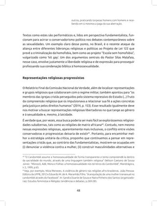 48
outros, praticando torpezas homens com homens e rece-
bendo em si mesmos a paga da sua aberração.
Textos como estes são performáticos e, lidos em perspectiva fundamentalista, fun-
cionam para acirrar o conservadorismo político nos debates contemporâneos sobre
as sexualidades. Um exemplo claro desse ponto, no Brasil, é o recente ataque da
aliança entre diferentes lideranças religiosas e políticas ao Projeto de Lei 122 que
prevê a criminalização da homofobia, bem como ao projeto “Escola sem homofobia”,
vulgarizado como ‘kit gay’. Um dos argumentos centrais do Pastor Silas Malafaia,
nesse caso, envolve justamente a liberdade religiosa e de expressão para prosseguir
professando sua condenação bíblica à homossexualidade.
Representações religiosas progressistas
O Relatório Final da Comissão Nacional da Verdade, além de localizar representações
e grupos religiosos que colaboraram com o regime militar, também apontou para “os
membros das igrejas cristãs perseguidos pelo sistema repressivo do Estado (...) fruto
da compreensão religiosa que os impulsionava a relacionar sua fé a ações concretas
pela justiça e pelos direitos humanos” (2014, p. 153). Esse resultado igualmente deve
nos motivar a buscar representações religiosas libertadoras no que tange ao gênero
e à sexualidade e, mesmo, à laicidade.
É verdade que, por vezes, essa busca poderia ser mais fácil se explorássemos religiosi-
dades subalternas, tais como as religiões de matriz africana40
. Contudo, nem mesmo
nessas expressões religiosas, aparentemente mais inclusivas, o conflito entre visões
conservadoras e progressistas deixaria de existir41
. Portanto, para encaminhar mel-
hor a estratégia unitária da crítica, proponho que continuemos a pensar em repre-
sentações cristãs que, ao contrário das fundamentalistas, mostrem-se ocupadas em
(i) denunciar a violência contra a mulher, (ii) construir masculinidades alternativas e
40
“O Candomblé assume a homossexualidade de forma transparente e tenta compreendê-la dentro
da sacralidade do mundo, através de uma linguagem também religiosa” (Wilson Caetano de Sousa
Júnior. “Monocó, Adé, Mona e Folhas: a homossexualidade nos terreiros do Candomblé”, Mandrágora,
n.5, 1999, p.65.
41
Veja, por exemplo, Nilza Menezes. A violência de gênero nas religiões afro-brasileiras. João Pessoa:
Editora da UFPB, 2012 e Eduardo M. de A. Maranhão Filho. “A aniquilação de uma mulher transexual no
candomblé através do Facebook”. In: Sandra Duarte de Souza e Naira Pinheiro dos Santos (organizado-
ras). Estudos feministas e Religião: tendências e debates, p.269-285.
 