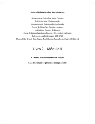 Universidade Federal de Santa Catarina
Universidade Federal de Santa Catarina
Pró-Reitoria de Pós-Graduação
Coordenadoria de Educação Continuada
Centro de Filosofia e Ciências Humanas
Instituto de Estudos de Gênero
Curso de Especialização em Gênero e Diversidade na Escola
Coleção Livros Didáticos do GDE UFSC
Miriam Pillar Grossi, Olga Regina Zigelli Garcia, Pedro Rosas Magrini (Editoras)
Livro 2 – Módulo II
4. Gênero, diversidade sexual e religião
5. As diferenças de gênero no espaço escolar
 