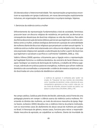 49
(iii) desnaturalizar a heteronormatividade. Tais representações progressistas encon-
tram-se espraiadas em igrejas tradicionais, em novas denominações explicitamente
inclusivas, em organizações não-governamentais e na própria teologia. Vejamos.
1. Denúncias da violência contra a mulher
Diferentemente da representação fundamentalista cristã de sociedade, feministas
procuram tecer um discurso religioso de resistência, em particular, ao denunciar as
consequências desastrosas de doutrinas religiosas na vida das mulheres. Para além
da efetiva desconstrução de textos bíblicos patriarcais que legitimam a violência sim-
bólica contra a mulher, análises teológicas demonstram a posição de vulnerabilidade
de mulheres diante de discursos religiosos que perpetuam a ordem sexual vigente: “a
violência contra a mulher está relacionada com o discurso da religião cristã, visto que
esta expressão religiosa tem apoiado a subordinação da mulher a partir de doutrinas
que legitimam e sacralizam o sacrifício e o sofrimento” (GEBARA, 2000, p. 125).
Valéria Vilhena (2009) apontou criticamente para a ligação entre a representação
da fragilidade feminina e a violência doméstica. Ao contrário de Sarah Sheeva e seu
apoio ‘teológico’ ao sistema de dominação de mulheres, o trabalho de Vilhena suge-
re que, sobretudo em práticas pastorais evangélicas, mulheres que sofrem violência
doméstica são aconselhadas a compreender a violência de maneira conjuntural, sen-
do doutrinadas em uma conduta de obediência e submissão:
a violência do agressor é combatida pelo ‘poder’ da
oração. As ‘fraquezas’ de seus maridos são entendidas
como ‘investidas do demônio’, então a denúncia de seus
companheiros agressores as leva a sentir culpa por, no
seu modo de entender, estarem traindo seu pastor, sua
igreja e o próprio Deus (VILHENA, 2009, p. 94).
No campo católico, Católicas pelo Direito de Decidir, sobretudo, está à frente de uma
pedagogia pioneira em romper o silêncio acerca da violência contra mulheres. Pri-
orizando os direitos das mulheres, ao invés da estrutura masculina da Igreja, Regi-
na Soares Jurkewicz (2005) desvelou-nos a violência interna da própria instituição,
com os recorrentes casos de abafamento do abuso sexual de mulheres por padres
no Brasil. A hierarquia de gênero, nesses casos, funciona para retirar a responsabi-
lidade masculina da agressão, ao culpabilizar as mulheres. Diante da imunidade da
 