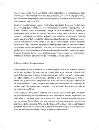 50
imagem sacerdotal, “as denunciantes foram frequentemente culpabilizadas pelo
ocorrido, por não terem se defendido dos agressores, por traírem a Igreja Católica,
por ameaçarem a reputação ilibada de um sacerdote, por serem irresponsáveis, por
assediarem os padres” (p. 75).
Levar em consideração as análises feministas e os estudos de gênero faz com que,
por vezes, as próprias instituições procurem estabelecer planos de ação para se com-
bater a violência contra as mulheres na Igreja. É o caso, por exemplo, da Federação
Luterana Mundial em seu documento “As Igrejas dizem ‘NÃO’ à violência contra a
mulher”, resultado de um trabalho realizado entre 1990-2001. A mensagem cristã da
cura é aqui primordial, entretanto, não tem qualquer ligação com a teologia conser-
vadora do fundamentalismo cristão. A cura do pecado nomeado – a violência contra
as mulheres – se dá por meio de ações concretas para se erradicar esta violência tan-
to na Igreja quando na sociedade. Entre elas, para uma mudança estrutural e cultural
profunda, certamente está a tarefa de reconhecer criticamente as características pa-
triarcais da Igreja e de seus conceitos teológicos a fim de romper com o condiciona-
mento das mulheres para uma vida de sofrimento, sacrifício e servidão.
2. Novos modelos de masculinidade
Não surpreende que o documento elaborado pela Federação Luterana Mundial
tenha, em seu plano de ação, uma parte dedicada à construção de redes de soli-
dariedade masculina. Erradicar a violência contra as mulheres envolve, afinal, rever
os poderes nas relações assimétricas de gênero. O estudo da masculinidade é impor-
tante, pois, para desnudar a hegemonia do masculino violento e propor alternativas
de masculinidades. O apoio a organização de grupos de homens é um dos pontos le-
vantados pelo documento para promover a conscientização dos mesmos em relação
ao sexismo e à violência.
Adilson Schultz (2004), pastor luterano, tem realizado um trabalho significativo com
grupos de homens para compreender as bases religiosas do modelo hegemônico do
masculino: “a teologia é matriz poderosa de discurso sobre masculinidade, não ape-
nas no uso que faz da Bíblia, mas sobretudo na legitimação do status quo sexista
promovido pelas igrejas”(p. 171). A partir dessa verificação, os homens conseguem
perceber melhor as consequências drásticas do modelo compulsório de masculini-
dade para a vida de mulheres, crianças e mesmo para suas vidas.
 
