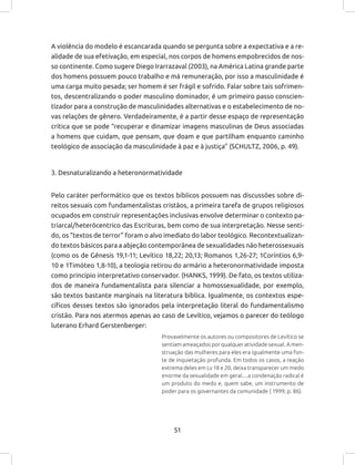 51
A violência do modelo é escancarada quando se pergunta sobre a expectativa e a re-
alidade de sua efetivação, em especial, nos corpos de homens empobrecidos de nos-
so continente. Como sugere Diego Irarrazaval (2003), na América Latina grande parte
dos homens possuem pouco trabalho e má remuneração, por isso a masculinidade é
uma carga muito pesada; ser homem é ser frágil e sofrido. Falar sobre tais sofrimen-
tos, descentralizando o poder masculino dominador, é um primeiro passo conscien-
tizador para a construção de masculinidades alternativas e o estabelecimento de no-
vas relações de gênero. Verdadeiramente, é a partir desse espaço de representação
crítica que se pode “recuperar e dinamizar imagens masculinas de Deus associadas
a homens que cuidam, que pensam, que doam e que partilham enquanto caminho
teológico de associação da masculinidade à paz e à justiça” (SCHULTZ, 2006, p. 49).
3. Desnaturalizando a heteronormatividade
Pelo caráter performático que os textos bíblicos possuem nas discussões sobre di-
reitos sexuais com fundamentalistas cristãos, a primeira tarefa de grupos religiosos
ocupados em construir representações inclusivas envolve determinar o contexto pa-
triarcal/heterôcentrico das Escrituras, bem como de sua interpretação. Nesse senti-
do, os “textos de terror” foram o alvo imediato do labor teológico. Recontextualizan-
do textos básicos para a abjeção contemporânea de sexualidades não heterossexuais
(como os de Gênesis 19,1-11; Levítico 18,22; 20,13; Romanos 1,26-27; 1Coríntios 6,9-
10 e 1Timóteo 1,8-10), a teologia retirou do armário a heteronormatividade imposta
como princípio interpretativo conservador. (HANKS, 1999). De fato, os textos utiliza-
dos de maneira fundamentalista para silenciar a homossexualidade, por exemplo,
são textos bastante marginais na literatura bíblica. Igualmente, os contextos espe-
cíficos desses textos são ignorados pela interpretação literal do fundamentalismo
cristão. Para nos atermos apenas ao caso de Levítico, vejamos o parecer do teólogo
luterano Erhard Gerstenberger:
Provavelmente os autores ou compositores de Levítico se
sentiam ameaçados por qualquer atividade sexual. A men-
struação das mulheres para eles era igualmente uma fon-
te de inquietação profunda. Em todos os casos, a reação
extrema deles em Lv 18 e 20, deixa transparecer um medo
enorme da sexualidade em geral....a condenação radical é
um produto do medo e, quem sabe, um instrumento de
poder para os governantes da comunidade ( 1999, p. 86).
 