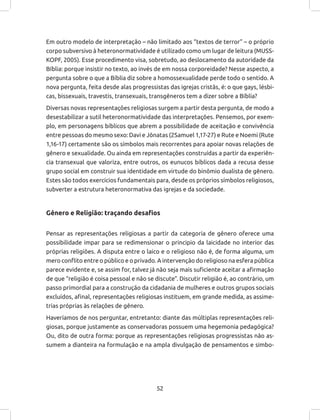 52
Em outro modelo de interpretação – não limitado aos “textos de terror” – o próprio
corpo subversivo à heteronormatividade é utilizado como um lugar de leitura (MUSS-
KOPF, 2005). Esse procedimento visa, sobretudo, ao deslocamento da autoridade da
Bíblia: porque insistir no texto, ao invés de em nossa corporeidade? Nesse aspecto, a
pergunta sobre o que a Bíblia diz sobre a homossexualidade perde todo o sentido. A
nova pergunta, feita desde alas progressistas das igrejas cristãs, é: o que gays, lésbi-
cas, bissexuais, travestis, transexuais, transgêneros tem a dizer sobre a Bíblia?
Diversas novas representações religiosas surgem a partir desta pergunta, de modo a
desestabilizar a sutil heteronormatividade das interpretações. Pensemos, por exem-
plo, em personagens bíblicos que abrem a possibilidade de aceitação e convivência
entre pessoas do mesmo sexo: Davi e Jônatas (2Samuel 1,17-27) e Rute e Noemi (Rute
1,16-17) certamente são os símbolos mais recorrentes para apoiar novas relações de
gênero e sexualidade. Ou ainda em representações construídas a partir da experiên-
cia transexual que valoriza, entre outros, os eunucos bíblicos dada a recusa desse
grupo social em construir sua identidade em virtude do binômio dualista de gênero.
Estes são todos exercícios fundamentais para, desde os próprios símbolos religiosos,
subverter a estrutura heteronormativa das igrejas e da sociedade.
Gênero e Religião: traçando desafios
Pensar as representações religiosas a partir da categoria de gênero oferece uma
possibilidade impar para se redimensionar o principio da laicidade no interior das
próprias religiões. A disputa entre o laico e o religioso não é, de forma alguma, um
mero conflito entre o público e o privado. A intervenção do religioso na esfera pública
parece evidente e, se assim for, talvez já não seja mais suficiente aceitar a afirmação
de que “religião é coisa pessoal e não se discute”. Discutir religião é, ao contrário, um
passo primordial para a construção da cidadania de mulheres e outros grupos sociais
excluídos, afinal, representações religiosas instituem, em grande medida, as assime-
trias próprias às relações de gênero.
Haveríamos de nos perguntar, entretanto: diante das múltiplas representações reli-
giosas, porque justamente as conservadoras possuem uma hegemonia pedagógica?
Ou, dito de outra forma: porque as representações religiosas progressistas não as-
sumem a dianteira na formulação e na ampla divulgação de pensamentos e simbo-
 
