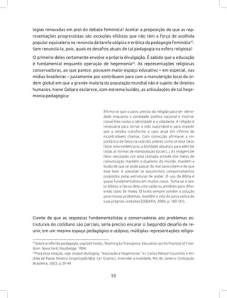 53
logias renovadas em prol do debate feminista? Aceitar a proposição de que as rep-
resentações progressistas são exceções elitistas que não têm a força de acolhida
popular equivaleria na renúncia da tarefa utópica e erótica da pedagogia feminista42
.
Sem renunciá-la, pois, quais os desafios atuais de tal pedagogia na esfera religiosa?
O primeiro deles certamente envolve a própria divulgação. É sabido que a educação
é fundamental enquanto operação de hegemonia43
. As representações religiosas
conservadoras, ao que parece, possuem maior espaço educativo – em especial, nas
mídias brasileiras – justamente por contribuem para com a manutenção local da or-
dem global em que a grande maioria da população mundial não é sujeito de direitos
humanos. Ivone Gebara esclarece, com extrema lucidez, as articulações de tal hege-
monia pedagógica:
Afirma-se que o povo precisa da religião para ter identi-
dade enquanto a sociedade política nacional e interna-
cional lhes rouba a identidade e a cidadania. A religião é
necessária para tornar a vida suportável e para impedir
que a revolta transforme o caos atual em inferno de
incontroláveis chamas. Com convicção afirma-se a im-
portância de Deus na vida dos pobres como se esse Deus
fosse uma evidência ou a bondade absoluta para além de
todas as formas de manipulação social (...) As imagens de
Deus veiculadas por essa teologia através dos meios de
comunicação mantêm o dualismo do mundo, mantêm a
ilusão de que se pode passar do mal para o bem e de que
esse bem é acessível se assumirmos comportamentos
propostos pelas estruturas de poder. O uso da Bíblia é
quase fundamentalista em muitos casos. Toma-se o tex-
to bíblico e faz-se dele uma saída ou antídoto para difer-
entes tipos de males. O texto sempre contém a solução
para nossos problemas, mantém a vida do povo cativa de
suas próprias vontades (GEBARA, 2000, p. 160-161).
Ciente de que as respostas fundamentalistas e conservadoras aos problemas es-
truturais do cotidiano são parciais, seria preciso encarar o (segundo) desafio de re-
unir, em um mesmo espaço pedagógico e utópico, múltiplas representações religio-
42
Sobre a referida pedagogia, veja bell hooks. Teaching to Transgress: Education as the Practice of Free-
dom. Nova York: Routledge, 1994.
43
Para essa relação, veja Joseph Buttigieg. “Educação e hegemonia.” In: Carlos Nelson Coutinho e An-
dréa de Paula Teixeira (organizador@s). Ler Gramsci, entender a realidade. Rio de Janeiro: Civilização
Brasileira, 2003, p.39-49.
 