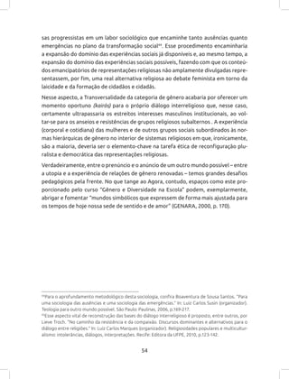 54
sas progressistas em um labor sociológico que encaminhe tanto ausências quanto
emergências no plano da transformação social44
. Esse procedimento encaminharia
a expansão do domínio das experiências sociais já disponíveis e, ao mesmo tempo, a
expansão do domínio das experiências sociais possíveis, fazendo com que os conteú-
dos emancipatórios de representações religiosas não amplamente divulgadas repre-
sentassem, por fim, uma real alternativa religiosa ao debate feminista em torno da
laicidade e da formação de cidadãos e cidadãs.
Nesse aspecto, a Transversalidade da categoria de gênero acabaria por oferecer um
momento oportuno (kairós) para o próprio diálogo interreligioso que, nesse caso,
certamente ultrapassaria os estreitos interesses masculinos institucionais, ao vol-
tar-se para os anseios e resistências de grupos religiosos subalternos . A experiência
(corporal e cotidiana) das mulheres e de outros grupos sociais subordinados às nor-
mas hierárquicas de gênero no interior de sistemas religiosos em que, ironicamente,
são a maioria, deveria ser o elemento-chave na tarefa ética de reconfiguração plu-
ralista e democrática das representações religiosas.
Verdadeiramente, entre o prenúncio e o anúncio de um outro mundo possível – entre
a utopia e a experiência de relações de gênero renovadas – temos grandes desafios
pedagógicos pela frente. No que tange ao Agora, contudo, espaços como este pro-
porcionado pelo curso “Gênero e Diversidade na Escola” podem, exemplarmente,
abrigar e fomentar “mundos simbólicos que expressem de forma mais ajustada para
os tempos de hoje nossa sede de sentido e de amor” (GENARA, 2000, p. 170).
44
Para o aprofundamento metodológico desta sociologia, confira Boaventura de Sousa Santos. “Para
uma sociologia das ausências e uma sociologia das emergências.” In: Luiz Carlos Susin (organizador).
Teologia para outro mundo possível. São Paulo: Paulinas, 2006, p.169-217.
45
Esse aspecto vital de reconstrução das bases do diálogo interreligioso é proposto, entre outros, por
Lieve Troch. “No caminho da resistência e da compaixão. Discursos dominantes e alternativos para o
diálogo entre religiões.” In: Luiz Carlos Marques (organizador). Religiosidades populares e multicultur-
alismo: intolerâncias, diálogos, interpretações. Recife: Editora da UFPE, 2010, p.123-142.
 