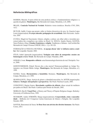 55
Referências Bibliográficas
BARROS, Marcelo. O parto difícil de uma profecia erótica: o fundamentalismo religioso e a
questão de gênero. Mandrágora, São Bernardo do Campo, Metodista, n.14, 2008.
BRASIL. Comissão Nacional da Verdade. Relatório: textos temáticos. Brasília: CNV, 2014,
vol.2.
BUTLER, Judith. Corpos que pesam: sobre os limites discursivos do sexo. In: Guacira Lopes
Louro (organizadora). O corpo educado: pedagogias da sexualidade. Belo Horizonte: Autên-
tica, 2010.
CUNHA, Magali do Nascimento. Gênero, religião e cultura: um olhar sobre a investida neo-
conservadora dos evangélicos nas mídias no Brasil. In: SOUZA, Sandra Duarte; SANTOS,
Naira Pinheiro. (Org.). Estudos Feministas e religião. Tendências e Debates. 1ed.Curitiba/São
Bernardo do Campo: Prismas/UMESP, 2014, v. 1, p. 101-126.
FEDERAÇÃO LUTERANA MUNDIAL. As igrejas dizem ‘não’ à violência contra a mul-
her. São Leopoldo: Sinodal, 2002.
FÉLIX, Isabel Aparecida (organizadora). Teologias com sabor de mangostão: ensaios em
homenagem a Lieve Troch. São Bernardo do Campo: Nhanduti, 2009.
GEBARA, Ivone. Rompendo o silêncio: uma fenomenologia feminista do mal. Petrópolis: Voz-
es, 2000.
GERSTENBERGER, Erhard. Devem eles e elas morrer? Homossexualidade no Antigo Tes-
tamento e no Oriente Médio Antigo. Mandrágora, São Bernardo do Campo, Metodista, n.5,
1999.
HANKS, Tomás. Hermenéutica y homofobia: Romanos. Mandrágora, São Bernardo do
Campo, Metodista, n.5, 1999.
IRARRAZAVEL, Diego. Justicia de género e identidad masculina. In: SOTER (organização).
Gênero e Teologia: interpelações e perspectivas. São Paulo: Paulinas/Loyola, 2003.
JURKEWICZ, Regina Soares. Desvelando a política do silêncio: abuso sexual de mulheres
por padres no Brasil. São Paulo: Católicas pelo Direito de Decidir, 2005.
MORGAN, DaviD. Visual Piety: a History and Theory of Popular Religious Images. Berkeley:
University of California Press, 1999.
MUSSKOPF, André; STROHËR, Marga (organizador@s). Corporeidade, etnia e masculin-
idade – Reflexões do I Congresso Latino-Americano de Gênero e Religião. São Leopoldo:
Sinodal, 2005.
SANTOS, Boaventura de Sousa. Se Deus fosse um ativista dos direitos humanos. São Paulo:
Cortez, 2013.
 