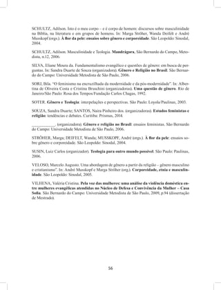 56
SCHULTZ, Adilson. Isto é o meu corpo – e é corpo de homem: discursos sobre masculinidade
na Bíblia, na literatura e em grupos de homens. In: Marga Ströher, Wanda Deifelt e André
Musskopf (orgs.). À flor da pele: ensaios sobre gênero e corporeidade. São Leopoldo: Sinodal,
2004.
SCHULTZ, Adilson. Masculinidade e Teologia. Mandrágora, São Bernardo do Campo, Meto-
dista, n.12, 2006.
SILVA, Eliane Moura da. Fundamentalismo evangélico e questões de gênero: em busca de per-
guntas. In: Sandra Duarte de Souza (organizadora). Gênero e Religião no Brasil. São Bernar-
do do Campo: Universidade Metodista de São Paulo, 2006.
SORJ, Bila. “O feminismo na encruzilhada da modernidade e da pós-modernidade”. In: Alber-
tina de Oliveira Costa e Cristina Bruschini (organizadoras). Uma questão de gênero. Rio de
Janeiro/São Paulo: Rosa dos Tempos/Fundação Carlos Chagas, 1992.
SOTER. Gênero e Teologia: interpelações e perspectivas. São Paulo: Loyola/Paulinas, 2003.
SOUZA, Sandra Duarte; SANTOS, Naira Pinheiro dos. (organizadoras). Estudos feministas e
religião: tendências e debates. Curitiba: Prismas, 2014.
__________. (organizadora). Gênero e religião no Brasil: ensaios feministas. São Bernardo
do Campo: Universidade Metodista de São Paulo, 2006.
STRÖHER, Marga; DEIFELT, Wanda; MUSSKOPF, André (orgs.). À flor da pele: ensaios so-
bre gênero e corporeidade. São Leopoldo: Sinodal, 2004.
SUSIN, Luiz Carlos (organizador). Teologia para outro mundo possível. São Paulo: Paulinas,
2006.
VELOSO, Marcelo Augusto. Uma abordagem de gênero a partir da religião – gênero masculino
e cristianismo”. In: André Musskopf e Marga Ströher (org.). Corporeidade, etnia e masculin-
idade. São Leopoldo: Sinodal, 2005.
VILHENA, Valéria Cristina. Pela voz das mulheres: uma análise da violência doméstica en-
tre mulheres evangélicas atendidas no Núcleo de Defesa e Convivência da Mulher – Casa
Sofia. São Bernardo do Campo: Universidade Metodista de São Paulo, 2009, p.94 (dissertação
de Mestrado).
 