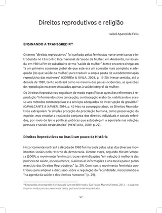 57
Direitos reprodutivos e religião
Isabel Aparecida Felix
ENSINANDO A TRANSGREDIR46
O termo “direitos reprodutivos” foi cunhado pelas feministas norte-americanas e in-
troduzido no I Encontro Internacional de Saúde da Mulher, em Amsterdã, na Holan-
da, em 1984 a fim de substituir o termo “saúde da mulher”. Neste encontro chegaram
“a um primeiro consenso global de que este era um conceito mais completo e ade-
quado (do que saúde da mulher) para traduzir a ampla pauta de autodeterminação
reprodutiva das mulheres” (CORRÊA & ÁVILA, 2003, p. 19-20). Nesse sentido, até a
década de 1980, tanto no Brasil como na maioria dos países ocidentais, as questões
de reprodução estavam vinculadas apenas à saúde integral da mulher.
Os Direitos Reprodutivos englobam de modo específico as questões referentes à re-
produção “informando sobre concepção, contracepção e aborto, viabilizando o aces-
so aos métodos contraceptivos e a serviços adequados de interrupção da gravidez.”
(CAVALCANTE & XAVIER, 2014, p. 4.) Mas na concepção atual, os Direitos Reprodu-
tivos extrapolam “à simples proteção da procriação humana, como preservação da
espécie, mas envolve a realização conjunta dos direitos individuais e sociais referi-
dos, por meio de leis e políticas públicas que estabeleçam a equidade nas relações
pessoais e sociais neste âmbito” (VENTURA, 2009, p. 22).
Direitos Reprodutivos no Brasil: um pouco da História
Historicamente no Brasil a década de 1980 foi marcada pelas lutas dos diversos mov-
imentos sociais pelo retorno da democracia. Dentre esses, segundo Miriam Ventu-
ra (2009), o movimento feminista trouxe reivindicações “em relação à melhoria das
políticas de saúde, especialmente, o acesso às informações e aos meios para o pleno
exercício dos Direitos Reprodutivos” (p. 29). Com isso, o movimento feminista con-
tribuiu para ampliar a discussão sobre a regulação da fecundidade, incorporando-a
“na agenda da saúde e dos direitos humanos” (p. 29).
46
Ensinando a transgredir é o título do livro de Bell Hooks. São Paulo: Martins Fontes, 2013. – o qual me
inspirou muito para escrever este texto, por isso tomei emprestado.
 