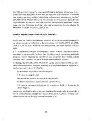 58
Em 1983, em nível Federal foi criado pelo Ministério da Saúde o Programa de As-
sistência Integral à saúde da Mulher (PAISM), indo além do atendimento as questões
reprodutivas que teve também “o desafio de implementar o planejamento familiar.”
(CAVALCANTE & XAVIER, 2014, p. 6). “Atualmente, as ideias centrais do PAISM são
implementadas por meio da Política Nacional de Saúde Integral da Mulher, coorde-
nada pela Área Técnica de Saúde da Mulher, da Secretaria de Atenção à Saúde do
Ministério da Saúde” (VENTURA, 2009, p. 29).
Direitos Reprodutivos na Constituição Brasileira
No tocante aos Direitos Reprodutivos, podemos encontrar um dispositivo específi-
co sobre o planejamento familiar na Constituição de 1988 (CAVALCANTE & XAVIER,
2014, p. 5), no Art. 225 – A família, base da sociedade, tem especial proteção do Es-
tado.
§ 7º - Fundado nos princípios da dignidade da pessoa humana e da paternidade re-
sponsável, o planejamento familiar é livre decisão do casal, competindo ao Estado
propiciar recursos educacionais e científicos para o exercício desse direito, vedada
qualquer forma coercitiva por parte de instituições oficiais ou privadas.
Ainda segundo (CAVALCANTE & XAVIER, 2014, p. 6), foi somente em 1996 que o Es-
tado Brasileiro passou a assegurar o serviço de planejamento familiar à população,
conforme artigo 3º da Lei n° 9.263/96:
I-A assistência à concepção e à contracepção;
II-O atendimento pré-natal;
III-A assistência ao parto, ao puerpério e ao neonato;
IV-O controle das doenças sexualmente transmissíveis;
V-O controle e a prevenção do câncer cérvico-uterino, do câncer de mama e do
câncer de pênis.
Apesar das questões do aborto estarem diretamente relacionadas à concepção, e
serem parte constitutiva dos Direitos Reprodutivos, a lei 9.263/96 não tem essa com-
preensão, mas em seu Artigo 4º encontramos que (p. 6):
 