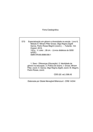 Ficha Catalográfica
Elaborada por Sibele Meneghel Bittencourt - CRB 14/244
E73 Especialização em gênero e diversidade na escola : Livro II,
Módulo II / Miriam Pillar Grossi, Olga Regina Zigelli
Garcia, Pedro Rosas Magrini (coord.). - - Tubarão : Ed.
Copiart, 2016.
143 p. : il. color. ; 28 cm. - (Livros didáticos do GDE/
UFSC)
ISBN 978.85.8388.056.1
1. Sexo - Diferenças (Educação). 2. Identidade de
gênero na educação. 3. Prática de ensino. I. Grossi, Miriam
Pillar, coord. II. Garcia, Olga Regina Zigelli, coord. III. Magrini,
Pedro Rosas, coord.
CDD (22. ed.) 306.43
 
