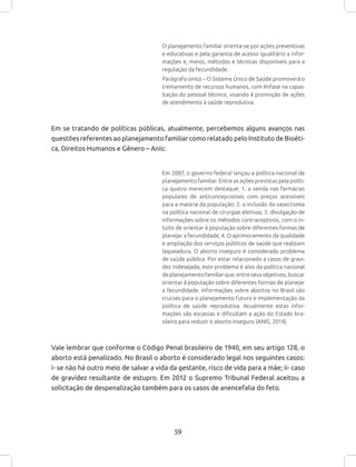 59
O planejamento familiar orienta-se por ações preventivas
e educativas e pela garantia de acesso igualitário a infor-
mações e, meios, métodos e técnicas disponíveis para a
regulação da fecundidade.
Parágrafo único – O Sistema Único de Saúde promoverá o
treinamento de recursos humanos, com ênfase na capac-
itação do pessoal técnico, visando à promoção de ações
de atendimento à saúde reprodutiva.
Em se tratando de políticas públicas, atualmente, percebemos alguns avanços nas
questões referentes ao planejamento familiar como relatado pelo Instituto de Bioéti-
ca, Direitos Humanos e Gênero – Anis:
Em 2007, o governo federal lançou a política nacional de
planejamento familiar. Entre as ações previstas pela políti-
ca quatro merecem destaque: 1. a venda nas farmácias
populares de anticoncepcionais com preços acessíveis
para a maioria da população; 2. a inclusão da vasectomia
na política nacional de cirurgias eletivas; 3. divulgação de
informações sobre os métodos contraceptivos, com o in-
tuito de orientar à população sobre diferentes formas de
planejar a fecundidade; 4. O aprimoramento da qualidade
e ampliação dos serviços públicos de saúde que realizam
laqueadura. O aborto inseguro é considerado problema
de saúde pública. Por estar relacionado a casos de gravi-
dez indesejada, este problema é alvo da política nacional
deplanejamentofamiliarque,entreseusobjetivos,buscar
orientar à população sobre diferentes formas de planejar
a fecundidade. Informações sobre abortos no Brasil são
cruciais para o planejamento futuro e implementação da
política de saúde reprodutiva. Atualmente estas infor-
mações são escassas e dificultam a ação do Estado bra-
sileiro para reduzir o aborto inseguro (ANIS, 2014).
Vale lembrar que conforme o Código Penal brasileiro de 1940, em seu artigo 128, o
aborto está penalizado. No Brasil o aborto é considerado legal nos seguintes casos:
i- se não há outro meio de salvar a vida da gestante, risco de vida para a mãe; ii- caso
de gravidez resultante de estupro. Em 2012 o Supremo Tribunal Federal aceitou a
solicitação de despenalização também para os casos de anencefalia do feto.
 