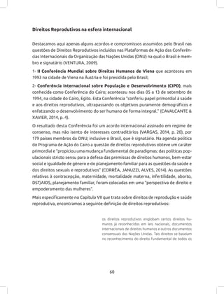 60
Direitos Reprodutivos na esfera internacional
Destacamos aqui apenas alguns acordos e compromissos assumidos pelo Brasil nas
questões de Direitos Reprodutivos incluídos nas Plataformas de Ação das Conferên-
cias Internacionais da Organização das Nações Unidas (ONU) na qual o Brasil é mem-
bro e signatário (VENTURA, 2009).
1- II Conferência Mundial sobre Direitos Humanos de Viena que aconteceu em
1993 na cidade de Viena na Áustria e foi presidida pelo Brasil;
2- Conferência Internacional sobre População e Desenvolvimento (CIPD), mais
conhecida como Conferência do Cairo; aconteceu nos dias 05 a 13 de setembro de
1994, na cidade do Cairo, Egito. Esta Conferência “conferiu papel primordial à saúde
e aos direitos reprodutivos, ultrapassando os objetivos puramente demográficos e
enfatizando o desenvolvimento do ser humano de forma integral.” (CAVALCANTE &
XAVIER, 2014, p. 4).
O resultado desta Conferência foi um acordo internacional assinado em regime de
consenso, mas não isento de interesses contraditórios (VARGAS, 2014, p. 20), por
179 países membros da ONU; inclusive o Brasil, que é signatário. Na agenda política
do Programa de Ação do Cairo a questão de direitos reprodutivos obteve um caráter
primordial e “propiciou uma mudança fundamental de paradigmas: das políticas pop-
ulacionais stricto sensu para a defesa das premissas de direitos humanos, bem-estar
social e igualdade de gênero e do planejamento familiar para as questões da saúde e
dos direitos sexuais e reprodutivos” (CORRÊA, JANUZZI, ALVES, 2014). As questões
relativas à contracepção, maternidade, mortalidade materna, infertilidade, aborto,
DST/AIDS, planejamento familiar, foram colocadas em uma “perspectiva de direito e
empoderamento das mulheres”.
Mais especificamente no Capítulo VII que trata sobre direitos de reprodução e saúde
reprodutiva, encontramos a seguinte definição de direitos reprodutivos:
os direitos reprodutivos englobam certos direitos hu-
manos já reconhecidos em leis nacionais, documentos
internacionais de direitos humanos e outros documentos
consensuais das Nações Unidas. Tais direitos se baseiam
no reconhecimento do direito fundamental de todos os
 