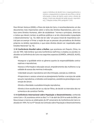 61
casais e indivíduos de decidir livre e responsavelmente o
número, o espaçamento e a época de seus filhos, e de ter
informação e meios de fazê-lo, assim como o direito de
atingir o nível mais elevado de saúde sexual e reproduti-
va[...]” (Nações Unidas,1994, parágrafo 7.3:41).
Para Miriam Ventura (2000), o Plano de Ação do Cairo, é reconhecidamente um dos
documentos mais importantes sobre o tema dos Direitos Reprodutivos, pois o co-
loca como Direitos Humanos, além de estabelecer “normas e princípios, diretrizes
e metas que devem nortear as políticas públicas e as leis relacionadas à população
e desenvolvimento.” (p. 15). Além de ter sido “um passo inicial de importância cen-
tral para se avançar e firmar a noção de que as pessoas são portadoras de direitos
próprios no âmbito reprodutivo, e que estes direitos devem ser respeitados pelos
Estados-Nacionais” (p. 15).
3) IV Conferência Mundial sobre a Mulher, que aconteceu em Pequim, China, no
ano de 1995. Vale lembrar que esta Conferência reafirmou e ampliou os acordos re-
alizados na Conferência do Cairo nos seguintes aspectos (CORRÊA, JANUZZI, ALVES,
2014):
•Assegurar a igualdade entre os gêneros quanto às responsabilidades contra-
ceptivas e reprodutivas;
•Acesso a informação e educação sexual, empoderamento das mulheres e a ig-
ualdade de acesso das meninas à educação;
•Liberdade sexual e reprodutiva sem discriminação, coerção ou violência;
•Proporcionar o acesso universal ao planejamento familiar e serviços de saúde
sexual e reprodutiva; a métodos contraceptivos, assistência ginecológica e pre-
venção de câncer;
•Direito a liberdade e autodeterminação reprodutiva;
•Direito à livre escolha de ter ou não ter filhos, de decidir os intervalos dos na-
scimentos e de constituir família.
4) II Conferência Internacional sobre População e Desenvolvimento; conhecida
como Cairo + 20, aconteceu entre os dias 7 e 11 de abril de 2014 na sede da ONU, em
Nova Iorque e marcou as celebrações do 20º aniversário da Conferência do Cairo re-
alizada em 1994. Foi na 47ª Sessão da Comissão sobre População e Desenvolvimento
 