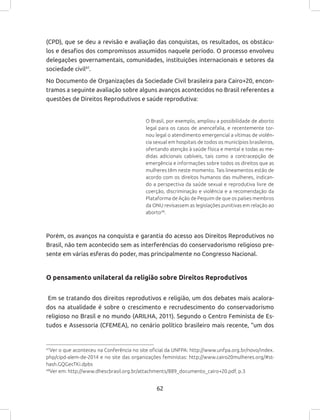 62
(CPD), que se deu a revisão e avaliação das conquistas, os resultados, os obstácu-
los e desafios dos compromissos assumidos naquele período. O processo envolveu
delegações governamentais, comunidades, instituições internacionais e setores da
sociedade civil47
.
No Documento de Organizações da Sociedade Civil brasileira para Cairo+20, encon-
tramos a seguinte avaliação sobre alguns avanços acontecidos no Brasil referentes a
questões de Direitos Reprodutivos e saúde reprodutiva:
O Brasil, por exemplo, ampliou a possibilidade de aborto
legal para os casos de anencefalia, e recentemente tor-
nou legal o atendimento emergencial a vítimas de violên-
cia sexual em hospitais de todos os municípios brasileiros,
ofertando atenção à saúde física e mental e todas as me-
didas adicionais cabíveis, tais como a contracepção de
emergência e informações sobre todos os direitos que as
mulheres têm neste momento. Tais lineamentos estão de
acordo com os direitos humanos das mulheres, indican-
do a perspectiva da saúde sexual e reprodutiva livre de
coerção, discriminação e violência e a recomendação da
Plataforma de Ação de Pequim de que os países membros
da ONU revisassem as legislações punitivas em relação ao
aborto48
.
Porém, os avanços na conquista e garantia do acesso aos Direitos Reprodutivos no
Brasil, não tem acontecido sem as interferências do conservadorismo religioso pre-
sente em várias esferas do poder, mas principalmente no Congresso Nacional.
O pensamento unilateral da religião sobre Direitos Reprodutivos
Em se tratando dos direitos reprodutivos e religião, um dos debates mais acalora-
dos na atualidade é sobre o crescimento e recrudescimento do conservadorismo
religioso no Brasil e no mundo (ARILHA, 2011). Segundo o Centro Feminista de Es-
tudos e Assessoria (CFEMEA), no cenário político brasileiro mais recente, “um dos
47
Ver o que aconteceu na Conferência no site oficial da UNFPA: http://www.unfpa.org.br/novo/index.
php/cipd-alem-de-2014 e no site das organizações feministas: http://www.cairo20mulheres.org/#st-
hash.GQGecTKi.dpbs
48
Ver em: http://www.dhescbrasil.org.br/attachments/889_documento_cairo+20.pdf, p.3
 