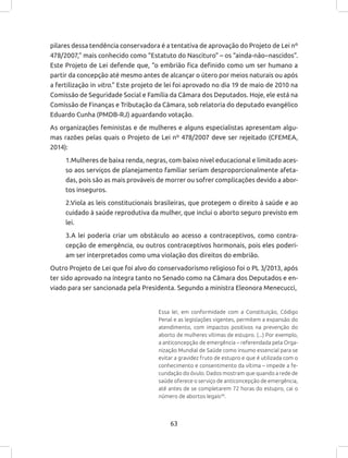 63
pilares dessa tendência conservadora é a tentativa de aprovação do Projeto de Lei nº
478/2007,” mais conhecido como “Estatuto do Nascituro” – os “ainda-não–nascidos”.
Este Projeto de Lei defende que, “o embrião fica definido como um ser humano a
partir da concepção até mesmo antes de alcançar o útero por meios naturais ou após
a fertilização in vitro.” Este projeto de lei foi aprovado no dia 19 de maio de 2010 na
Comissão de Seguridade Social e Família da Câmara dos Deputados. Hoje, ele está na
Comissão de Finanças e Tributação da Câmara, sob relatoria do deputado evangélico
Eduardo Cunha (PMDB-RJ) aguardando votação.
As organizações feministas e de mulheres e alguns especialistas apresentam algu-
mas razões pelas quais o Projeto de Lei nº 478/2007 deve ser rejeitado (CFEMEA,
2014):
1.Mulheres de baixa renda, negras, com baixo nível educacional e limitado aces-
so aos serviços de planejamento familiar seriam desproporcionalmente afeta-
das, pois são as mais prováveis de morrer ou sofrer complicações devido a abor-
tos inseguros.
2.Viola as leis constitucionais brasileiras, que protegem o direito à saúde e ao
cuidado à saúde reprodutiva da mulher, que inclui o aborto seguro previsto em
lei.
3.A lei poderia criar um obstáculo ao acesso a contraceptivos, como contra-
cepção de emergência, ou outros contraceptivos hormonais, pois eles poderi-
am ser interpretados como uma violação dos direitos do embrião.
Outro Projeto de Lei que foi alvo do conservadorismo religioso foi o PL 3/2013, após
ter sido aprovado na íntegra tanto no Senado como na Câmara dos Deputados e en-
viado para ser sancionada pela Presidenta. Segundo a ministra Eleonora Menecucci,
Essa lei, em conformidade com a Constituição, Código
Penal e as legislações vigentes, permitem a expansão do
atendimento, com impactos positivos na prevenção do
aborto de mulheres vítimas de estupro. (...) Por exemplo,
a anticoncepção de emergência – referendada pela Orga-
nização Mundial de Saúde como insumo essencial para se
evitar a gravidez fruto de estupro e que é utilizada com o
conhecimento e consentimento da vítima – impede a fe-
cundação do óvulo. Dados mostram que quando a rede de
saúde oferece o serviço de anticoncepção de emergência,
até antes de se completarem 72 horas do estupro, cai o
número de abortos legais49
.
 