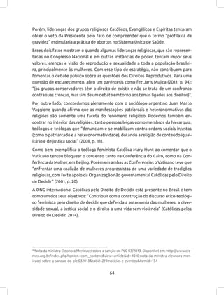 64
Porém, lideranças dos grupos religiosos Católicos, Evangélicos e Espíritas tentaram
obter o veto da Presidenta pelo fato de compreender que o termo “profilaxia da
gravidez” estimularia a prática de abortos no Sistema Único de Saúde.
Esses dois fatos mostram o quando algumas lideranças religiosas, que são represen-
tadas no Congresso Nacional e em outras instâncias de poder, tentam impor seus
valores, crenças e visão de reprodução e sexualidade a toda a população brasilei-
ra, principalmente às mulheres. Com esse tipo de estratégia, não contribuem para
fomentar o debate público sobre as questões dos Direitos Reprodutivos. Para uma
questão de esclarecimento, abro um parêntesis como fez Jaris Mujica (2011, p. 94):
“(os grupos conservadores têm o direito de existir e não se trata de um confronto
contra suas crenças, mas sim de um debate em torno aos temas ligados aos direitos)”.
Por outro lado, concordamos plenamente com o sociólogo argentino Juan Marco
Vaggione quando afirma que as manifestações patriarcais e heteronormativas das
religiões são somente uma faceta do fenômeno religioso. Podemos também en-
contrar no interior das religiões, tanto pessoas leigas como membros da hierarquia,
teólogos e teólogas que “denunciam e se mobilizam contra ordens sociais injustas
(como o patriarcado e a heteronormatividade), dotando a religião de conteúdo igual-
itário e de justiça social” (2008, p. 11).
Como bem exemplifica a teóloga feminista Católica Mary Hunt ao comentar que o
Vaticano tentou bloquear o consenso tanto na Conferência do Cairo, como na Con-
ferência da Mulher, em Beijing. Porém em ambas as Conferências o Vaticano teve que
“enfrentar uma coalizão de mulheres progressistas de uma variedade de tradições
religiosas, com forte apoio da Organização não governamental Católicas pelo Direito
de Decidir” (2001, p. 20).
A ONG internacional Católicas pelo Direito de Decidir está presente no Brasil e tem
como um dos seus objetivos: “Contribuir com a construção do discurso ético-teológi-
co feminista pelo direito de decidir que defenda a autonomia das mulheres, a diver-
sidade sexual, a justiça social e o direito a uma vida sem violência” (Católicas pelos
Direito de Decidir, 2014).
49
Nota da ministra Eleonora Menicucci sobre a sanção do PLC 03/2013. Disponível em: http://www.cfe-
mea.org.br/index.php?option=com_content&view=article&id=4010:nota-da-ministra-eleonora-men-
icucci-sobre-a-sancao-do-plc-032013&catid=219:noticias-e-eventos&Itemid=154
 