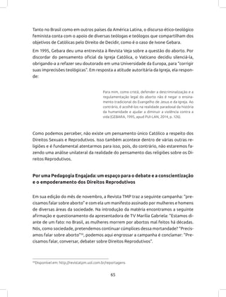65
Tanto no Brasil como em outros países da América Latina, o discurso ético-teológico
feminista conta com o apoio de diversas teólogas e teólogos que compartilham dos
objetivos de Católicas pelo Direito de Decidir, como é o caso de Ivone Gebara.
Em 1995, Gebara deu uma entrevista à Revista Veja sobre a questão do aborto. Por
discordar do pensamento oficial da Igreja Católica, o Vaticano decidiu silenciá-la,
obrigando-a a refazer seu doutorado em uma Universidade da Europa, para “corrigir
suas imprecisões teológicas”. Em resposta a atitude autoritária da Igreja, ela respon-
de:
Para mim, como cristã, defender a descriminalização e a
regulamentação legal do aborto não é negar o ensina-
mento tradicional do Evangelho de Jesus e da Igreja. Ao
contrário, é acolhê-los na realidade paradoxal da história
da humanidade e ajudar a diminuir a violência contra a
vida (GEBARA, 1995, apud PUI-LAN, 2014, p. 126).
Como podemos perceber, não existe um pensamento único Católico a respeito dos
Direitos Sexuais e Reprodutivos. Isso também acontece dentro de várias outras re-
ligiões e é fundamental atentarmos para isso, pois, do contrário, não estaremos fa-
zendo uma análise unilateral da realidade do pensamento das religiões sobre os Di-
reitos Reprodutivos.
Por uma Pedagogia Engajada: um espaço para o debate e a conscientização
e o empoderamento dos Direitos Reprodutivos
Em sua edição do mês de novembro, a Revista TMP traz a seguinte campanha: “pre-
cisamos falar sobre aborto” e com ela um manifesto assinado por mulheres e homens
de diversas áreas da sociedade. Na introdução da matéria encontramos a seguinte
afirmação e questionamento da apresentadora de TV Marília Gabriela: “Estamos di-
ante de um fato: no Brasil, as mulheres morrem por abortos mal feitos há décadas.
Nós, como sociedade, pretendemos continuar cúmplices dessa mortandade? “Precis-
amos falar sobre aborto”50
, podemos aqui engrossar a campanha é conclamar: “Pre-
cisamos falar, conversar, debater sobre Direitos Reprodutivos”.
50
Disponível em: http://revistatpm.uol.com.br/reportagens
 