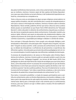 67
das pelas Conferências Internacionais, como vimos anteriormente. Entretanto, para
que as mulheres, meninas e homens sejam de fato sujeitos de Direitos Reproduti-
vos e para que estes direitos se tornem efetivos, é de fundamental importância con-
hecê-los, conscientizar-se e empoderar-se.
Tanto o discurso como as estratégias de alguns grupos religiosos conservadores no
espaço político brasileiro, não têm contribuído para o avanço do empoderamento e
nem para o acesso à informação das mulheres, meninas e homens sobre os Direitos
Reprodutivos. Nesse sentido, podemos afirmar que tanto o discurso como a prática
destes grupos se assemelham ao que Paulo Freire (1987) denominou de “Educação
Bancária”, onde o educador é o detentor do conhecimento, enquanto que, os educan-
dos são meros receptáculos passivos deste conhecimento. O educador mantém uma
postura rígida, inflexível, para quem os educandos são simplesmente objetos e não
sujeitos do processo de construção de conhecimento. Com esta postura, rouba-lhes
o direito à autonomia, a capacidade para dialogar e debater e o direito de nomear.
Para contrapor à Educação Bancária, Freire propôs uma educação dialógica, prob-
lematizadora e libertadora. Uma educação onde “ninguém educa ninguém, mas tam-
bém “ninguém se educa sozinho”, onde o processo do conhecimento se dá no diálo-
go, no debate das divergências e confluências de pensamentos e experiências dos
diferentes sujeitos. Uma educação que através das práticas pedagógicas tem em vis-
ta a conscientização e transformação das mais diferentes realidades de dominação.
O processo de empoderamento e de acesso às informações sobre Direitos Repro-
dutivos de mulheres, meninas e homens pode ser pensado também a partir de uma
perspectiva de uma “Pedagogia Engajada”, nos termos de Bell Hooks (2013). Esta
pedagogia nos alerta da importância da criação de estratégias para que tanto educa-
dores, como educandos entrem no processo de conscientização do que são Direitos
Reprodutivos e como fazer para acessá-los enquanto sujeitos de direitos e não “con-
sumidores passivos” das leis e políticas públicas. Para isso é fundamental ver os seres
humanos de forma integral, “com vidas e experiências complexas, e não como meros
buscadores de pedacinhos compartimentalizados de conhecimento” (p. 27).
Para tanto, é necessário possibilitar a criação de espaços participativos para a par-
tilha de conhecimento sobre os Direitos Reprodutivos, priorizando o diálogo e o de-
bate a partir das experiências de cada sujeito do processo. Nesse processo, é funda-
mental estar aberta para a interação social e não somente para os conhecimentos
livrescos, pois essa “práxis é um agir e refletir sobre o mundo a fim de modificá-lo”
(HOOKS, 2013, p. 27).
 