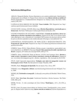 69
Referências Bibliográficas
ARILHA, Margareth Martha. Direitos Reprodutivos em cenários globalizados: Identificando e
ultrapassando encruzilhadas. In: Regina Soares Jurkewicz (org.) Quem controla as mulheres?
Direitos Reprodutivos e Fundamentalismos Religiosos na América Latina. São Paulo: Publi-
cações CDD, 2011.
CATÓLICAS PELO DIREITO DE DECIDIR. Nosso trabalho. 2014. Disponível em: http://
catolicas.org.br/institucional-2/nosso-trabalho/.
CAVALCANTE, Alcilene; XAVIER, Dulce (orgs.) Direitos Reprodutivos: um desafio para a
democracia. São Paulo: Publicações Católicas pelo Direito de Decidir, 2014.
CENTRO FEMINISTA DE ESTUDOS E ASSESSORIA. Estatuto do nascituro: alerta ver-
melho para os direitos reprodutivos das mulheres. Disponível em: http://www.cfemea.org.br/
index.php?option=com_content&view=article&id=3687:estatuto-do-nascituro-alerta-vermel-
ho-para-os-direitos-reprodutivos-das-mulheres&catid=218:artigos-e-textos&Itemid=152.
CONFERÊNCIA INTERNACIONAL DE POPULAÇÃO E DESENVOLVIMENTO, 1994.
Programa de Ação do Cairo. Disponível em: http://www.dhnet.org.br/direitos/militantes/lind-
grenalves/alves.htm.
CORREA, Sonia. ÁVILA, Maria Betânia. Direitos sexuais e reprodutivos: pauta global e per-
cursos brasileiros, in: BERQUÓ, Elza (org.) Sexo & Vida: panorama da saúde reprodutiva no
Brasil. Campinas, SP: Editora da Unicamp/NEPO, 2003.p.17-73.
CORRÊA, Sônia; JANNUZZI, Paulo de Martino; ALVES, José Eustáquio Diniz. Direitos e
saúde sexual e reprodutiva: marco teórico-conceitual e sistema de indicadores. Disponível
em: www.observatoriodegenero.gov.br/.../direitos...reprodutiva.../file, Acessado em 20.12.2014.
FÉLIX, Isabel Aparecida (organizadora). Teologias com sabor de mangostão: ensaios em
homenagem a Lieve Troch. São Bernardo do Campo: Nhanduti, 2009.
FREIRE, Paulo. Pedagogia do Oprimido. Rio de Janeiro: Paz e Terra, 1987.
GEBARA, Ivone. Rompendo o silêncio: uma fenomenologia feminista do mal. Petrópolis: Voz-
es, 2000.
HOOKS, Bel. Ensinando a transgredir. A educação como prática da liberdade. Matins Fontes,
2014.
HUNT, Mary. Sexo bom, Sexo justo. Catolicismo feminista e direitos humanos. São Paulo:
CDD, 2001, p.20.
KWOK, Pui-lan . A visão cosmológica de Ivone Gebara. Mandrágora, v.20. n. 20, 2014, p.
111-128.
MUJICA, Jaris. Os grupos conservadores na América Latina. Transformações, crises, estraté-
gias. In: Regina Soares Jurkewicz (org.) Quem controla as mulheres? Direitos Reprodutivos e
 